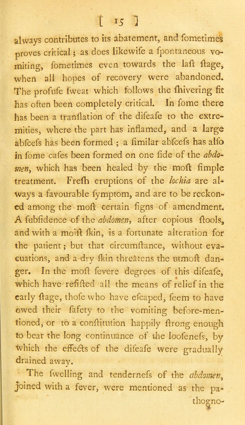 always contributes to its abatement, and fometimes proves critical; as does iikewife a fpontaneous vo- miting, fometimes even towards the laft ftage, when all hopes of recovery were abandoned. The profufe fvveat which follows the fhivering fit has often been completely critical. In fome there has been a tranflation of the difeafe to the extre- mities, where the part has inflamed, and a large abfcefs has been formed ; a fimilar abfcefs has alfo in fome cafes been formed on one fide of the abdo- men, which has been healed by the moft fimple treatment. Frefh eruptions of the lochia are al- ways a favourable fymptom, and are to be reckon- ed among the moft certain figns of amendment. A fubfidence of the abdomen, after copious ftools, and with a moift fkin, is a fortunate alteration for the patient; but that circumftance, without eva- cuations, and a dry fkin threatens the utmoft dan- ger. In the mofl fevere degrees of this difeafe, which have relifted all the means of relief in the early ftage, thofe who have efcaped, feem to have owed their fafety to the vomiting before-men- tioned, or to a conftitution happily ftrong enough to bear the long continuance of the loofenefs, by tvhich the effedfs of the difeafe were gradually drained away. The fwelling and tendernefs of the abdomen, joined with a fever, were mentioned as the pa* tho&no-