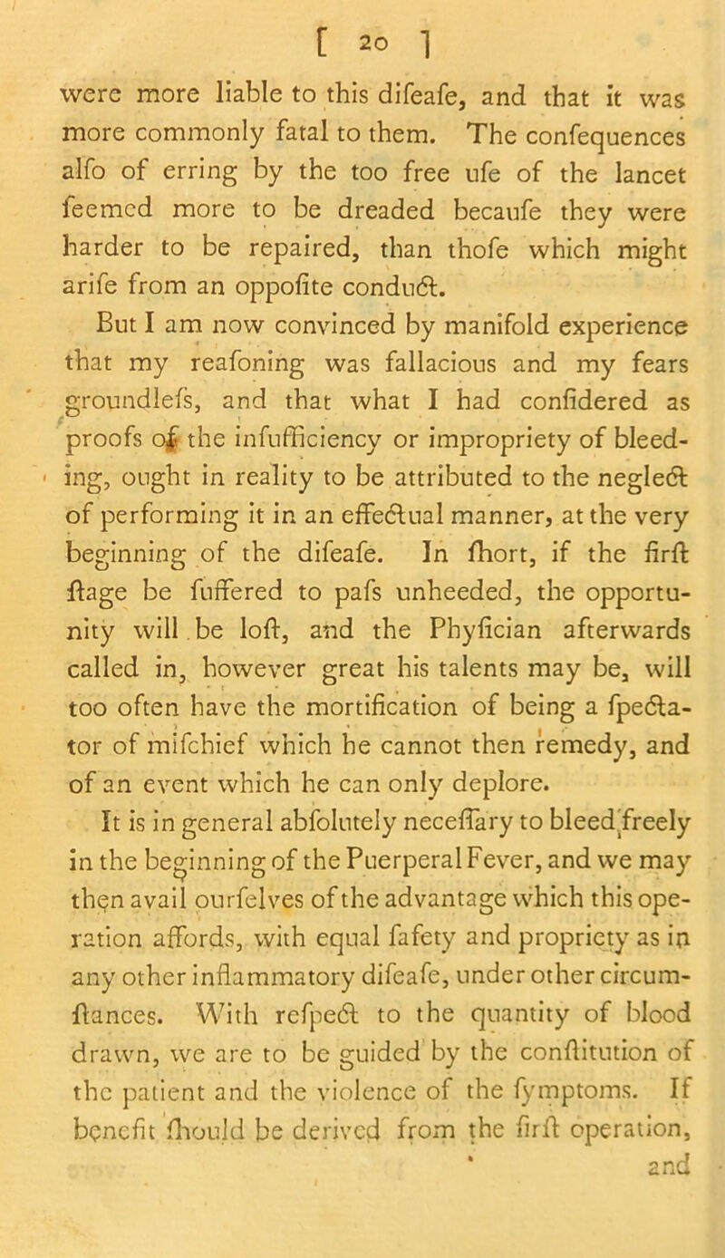 were more liable to this difeafe, and that it was more commonly fatal to them. The confequences alfo of erring by the too free ufe of the lancet leemcd more to be dreaded becaufe they were harder to be repaired, than thofe which might arife from an oppofite conduct. But I am now convinced by manifold experience that my reafoning was fallacious and my fears groundleis, and that what I had confidered as proofs o£ the infufficiency or impropriety of bleed- ■ ing, ought in reality to be attributed to the negledt of performing it in an effectual manner, at the very beginning of the difeafe. In fhort, if the firft ftage be buffered to pafs unheeded, the opportu- nity will be loft, and the Phyfician afterwards called in, however great his talents may be, will too often have the mortification of being a fpedla- tor of mifchief which he cannot then remedy, and of an event which he can only deplore. It is in general abfolutely neceffary to bleed’freely in the beginning of the Puerperal Fever, and we may then avail ourfelves of the advantage which this ope- ration affords, with equal fafety and propriety as in any other inflammatory difeafe, under other circum- flances. With refpedl to the quantity of blood drawn, we are to be guided by the conflitution of the patient and the violence of the fymptoms. If benefit fhould be derived from the firlf operation, * and