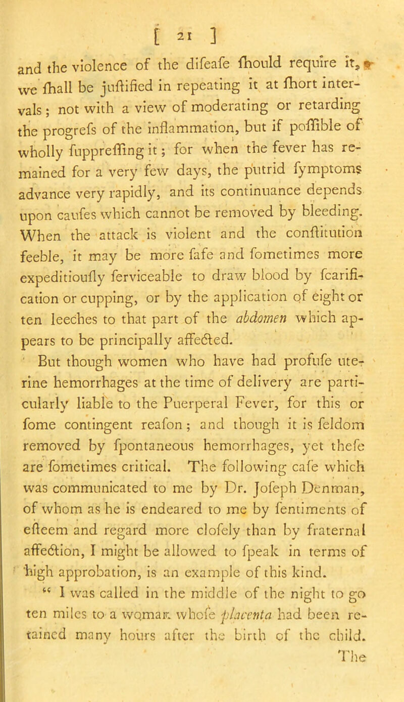 and the violence of the difeafe fhould require it, we fhall be juftified in repeating it at Ihort inter- vals ; not with a view of moderating or retarding the progrefs of the inflammation, but if poflfible of wholly fupprefling it; for when the fever has re- mained for a very few days, the putrid fymptoms advance very rapidly, and its continuance depends upon caufes which cannot be removed by bleeding. When the attack is violent and the conflitution feeble, it may be more fafe and fometimes more expeditioufly ferviceable to draw blood by fcarifi- cation or cupping, or by the application of eight or ten leeches to that part of the abdomen which ap- pears to be principally affedted. But though women who have had profufe ute- rine hemorrhages at the time of delivery are parti- cularly liable to the Puerperal Fever, for this or fome contingent reafon; and though it is feldom removed by fpontaneous hemorrhages, yet thefe are fometimes critical. The following cafe which was communicated to me by Dr. Jofeph Denman, of whom as he is endeared to me by fentiments of efleem and regard more clofely than by fraternal affedtion, I might be allowed to fpealc in terms of high approbation, is an example of this kind. “ 1 was called in the middle of the night to go ten miles to a woman whole placenta had been re- tained many hours after the birth of the child. The