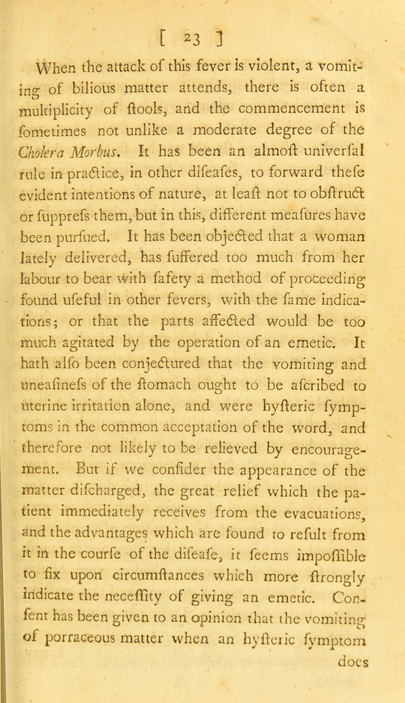 When the attack of this fever is violent, a vomit- ing of bilious matter attends, there is often a multiplicity of ftools, and the commencement is fometimes not unlike a moderate degree of the Cholera Morbus. It has been an almoff univerfal rule in pra&ice, in other difeafes, to forward thefe evident intentions of nature, at leaff not to obftrudt or fupprefs them, but in this, different meafures have been purfued. It has been objedted that a woman lately delivered, has buffered too much from her labour to bear with fafety a method of proceeding found ufeful in other fevers, with the fame indica- tions; or that the parts affedled would be too much agitated by the operation of an emetic. It hath alfo been conjectured that the vomiting and uneafinefs of the ftomach ought to be afcribed to uterine irritation alone, and were byfteric fymp- toms in the common acceptation of the word, and therefore not likely to be relieved by encourage- ment. But if we Confider the appearance of the matter difcharged, the great relief which the pa- tient immediately receives from the evacuations, and the advantages which are found ro refult from it in the courfe of the difeafe, it feems impoffible to fix upon circumftances which more ftrongly indicate the necefifity of giving an emetic. Con- tent has been given to an opinion that the vomiting of porraceous matter when an hyfferic fymptom docs