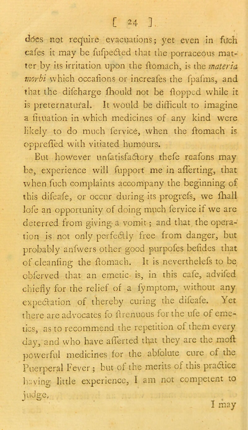 docs not require evacuations; yet even in fitch cafes it may be fufpedled that the porraceous mat- ter by its irritation upon the flomach, is the materia morbi which occalions or increafes the fpafms, and that the difcharge fhould not be flopped while it is preternatural. It would be difficult to imagine a fituation in which medicines of any kind were likely to do much fervice, when the flomach is oppreffied with vitiated humours. But however unfalisfa&ory thefe rcafons may be, experience will fupport me in afferting, that when fuch complaints accompany the beginning of this difeafe, or occur during its progrefs, we fhali lofe an opportunity of doing much fervice if we are deterred from giving a vomit; and that the opera- tion is not only perfectly free from danger, but probably anfwers other good purpofes beiides that of cleanfing the flomach. It is neverthelefs to be obferved that an emetic is, in this cafe, advifed chiefly for the relief of a fymptom, without any expectation of thereby curing the difeafe. ^ et there are advocates fo ftrenuous for the ufe of eme- tics, as to recommend the repetition of them every day, and who have afferted that they are the moft powerful medicines for the abfolute cure of the Puerperal Fever; but ol the merits 01 this piaclice haying little experience, I am not competent to judge, I may