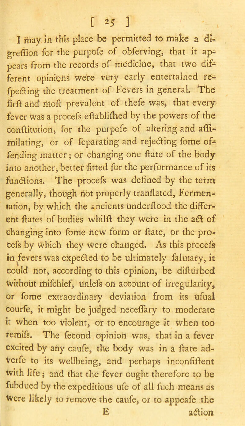 I [*S ] I may in this place be permitted to make a di- greflion for the purpofe of obferving, that it ap- pears from the records of medicine, that two dif- ferent opinions were very early entertained re- fpe&ing the treatment of Fevers in general. The firft and liioft prevalent of thefe was, that every fever was a procefs eftabliftied by the powers of the eonftitution, for the purpofe of altering and affi- milating, or of feparating and rejedting fome of- fending matter; or changing one (fate of the body into another, better fitted for the performance of its functions. The procefs was defined by the term generally, though riot properly tranflated. Fermen- tation, by which the ancients underflood the differ- ent (fates of bodies whilft they were in the adl of changing into feme new form or ftate, or the pro- cefs by Which they were changed. As this procefs in fevers was expected to be ultimately falutary, it could not, according to this opinion, be difturbed Without mifchief, unlefs on account of irregularity, or fome extraordinary deviation from its ufual courfe, it might be judged neceffary to moderate it when too violent, or to encourage it when too remifs. The fecond opinion was^ that in a fever excited by any caufe, the body was in a (fate ad- verfe to its wellbeing, and perhaps inconfiffent With life; and that the fever ought therefore to be fubdued by the expeditious ufe of all fuch means as Were likely to remove the caufe, or to appeafe the E adtion