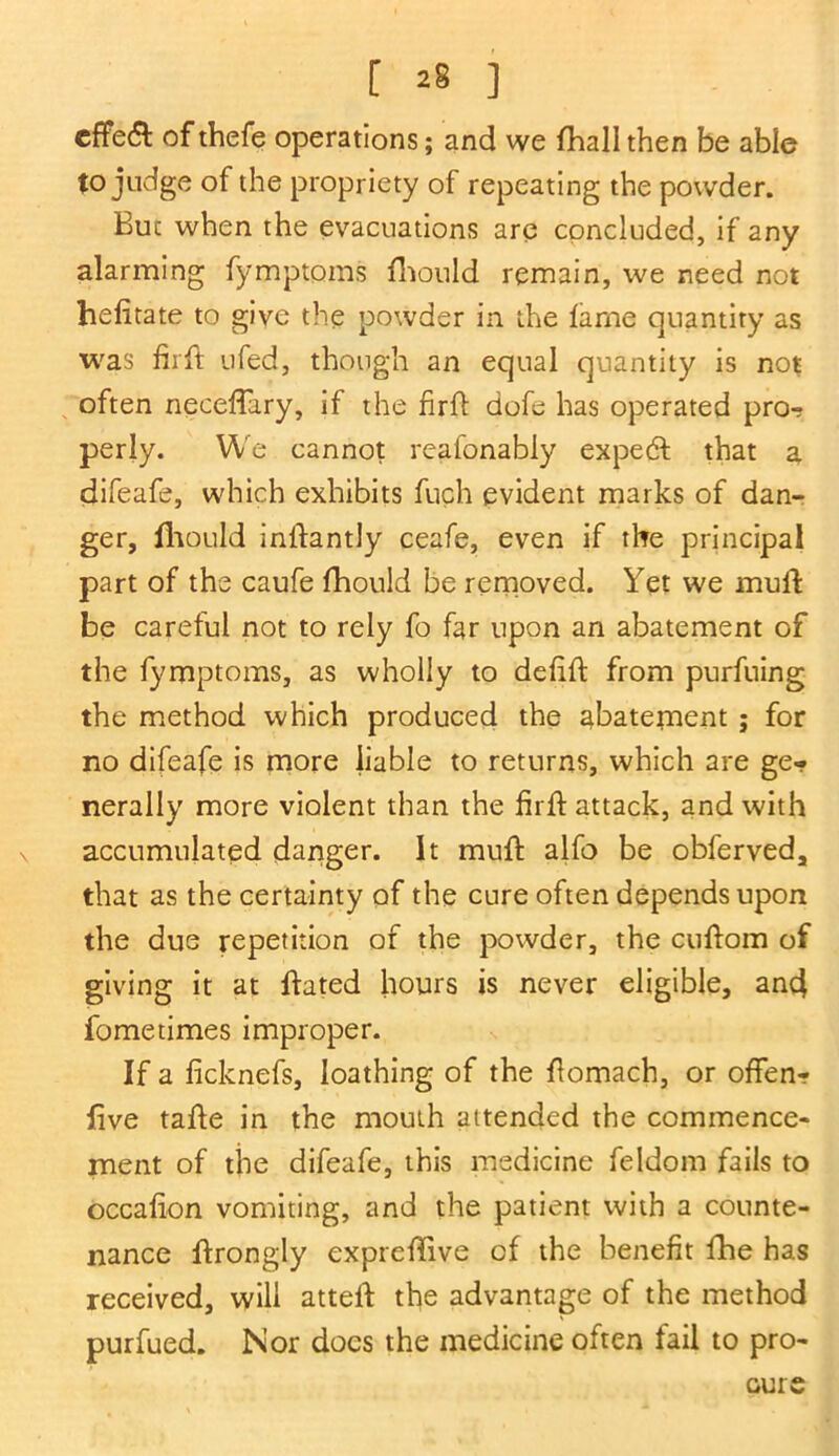 [ ] cffe& of thefe operations; and we {hall then be able to judge of the propriety of repeating the powder. Buc when the evacuations are concluded, if any alarming fymptoms fhould remain, we need not hefitate to give the powder in the lame quantity as was firft ufed, though an equal quantity is not often neceftary, if the firft dofe has operated pro- perly. We cannot reafonably expedt that a difeafe, which exhibits fuch evident marks of dan- ger, Should inftantly ceafe, even if the principal part of the caufe fhould be removed. Yet we muft be careful not to rely fo far upon an abatement of the fymptoms, as wholly to delift from purfuing the method which produced the abatement ; for no difeafe is more liable to returns, which are ge- nerally more violent than the firft attack, and with accumulated danger. It muft alfo be obferved, that as the certainty of the cure often depends upon the due repetition of the powder, the cuftom of giving it at ftated hours is never eligible, and fometimes improper. If a iicknefs, loathing of the ftomach, or often? five tafte in the mouth attended the commence- ment of the difeafe, this medicine feldom fails to occafton vomiting, and the patient with a counte- nance ftrongly expreftive of the benefit fhe has received, will atteft the advantage of the method purfued. Nor does the medicine often fail to pro- cure