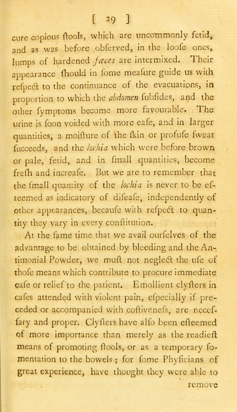 [ ^9 ] cure copious (tools, which are uncommonly fetid, 2nd as was before obferved, in the loofe ones, lumps of hardened faces are intermixed. Their appearance fhould in feme meafure guide us with refpedl to the continuance of the evacuations, in proportion to which the abdomen fubfides, and the other fymptoms become more favourable. The urine is foon voided with more eafe, and in larger quantities, a moifture of the (kin or profufe fweat fucceeds, and the lochia which were before brown or pale, fetid, and in fmall quantities, become frefh and increafe. But we are to remember that the fmall quantity of the lochia is never to be ef- teemed as indicatory of difeafe, independently of other appearances, becaufe with refpedt to quan- tity they vary in every conftitution. At the fame time that we avail ourfelves of the advantage to be obtained by bleeding and the An- timonial Powder, we mu-ft not negledl the ufe of thofe means which contribute to procure immediate cafe or relief to the patient. Emollient clyfters in cafes attended with violent pain, especially if pre- ceded or accompanied with coflivenefs, are necef- fary and proper. Clyflers have alfo been efteemed of more importance than merely as the readied means of promoting (tools, or as a temporary fo- mentation to the bowels; for fome Phylicians of great experience, have thought they were able to remove