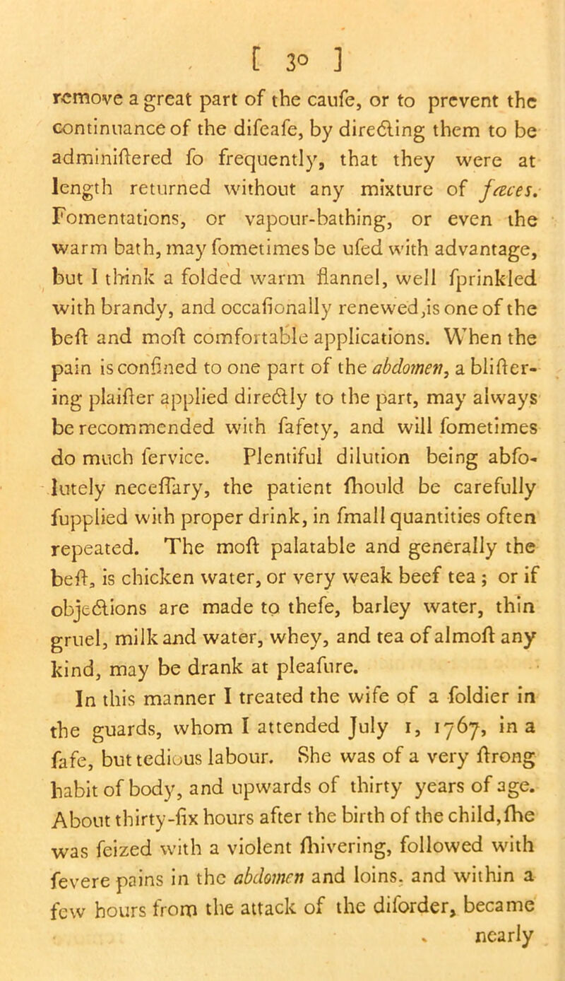 [ 3° ] remove a great part of the caufe, or to prevent the continuance of the difeafe, by directing them to be adminiftered fo frequently, that they were at length returned without any mixture of faces. Fomentations, or vapour-bathing, or even the warm bath, may fometimes be ufed with advantage, but I think a folded warm flannel, well fprinkled with brandy, and occafionally renewed,is one of the befi: and moil comfortable applications. When the pain is confined to one part of the abdomen, a blifler- ing plaifler applied direCtly to the part, may always be recommended with fafety, and will fometimes do much fervice. Plentiful dilution being abfo- lutely neceffary, the patient fhould be carefully fupplied with proper drink, in fmall quantities often repeated. The moil palatable and generally the beft, is chicken water, or very weak beef tea ; or if objections are made to thefe, barley water, thin gruel, milk and water, whey, and tea of almoft any kind, may be drank at pleafure. In this manner I treated the wife of a foldier in the guards, whom I attended July i, 1767, in a fafe, but tedious labour. She was of a very ftrong habit of body, and upwards of thirty years of age. About thirty-fix hours after the birth of the child, the was feized with a violent fhivering, followed with fevere pains in the abdomen and loins, and within a few hours from the attack of the diforder, became * nearly