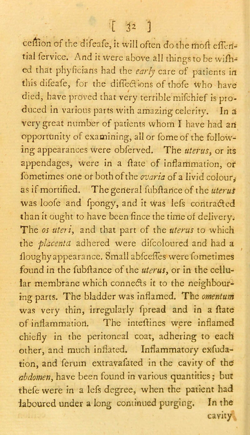 celtion of the difeafe, it will often do the rftoft effort- tiai fervice. And it Were above all things to be wifh- ed that phyficians had the early care of patients in this difeafe, for the difiedhons of thofe Who have died, have proved that very terrible mifchief is pro- duced in various parts with amazing celerity. In a very great number of patients whom I have had an opportunity of examining, all or fomeof the follow- ing appearances were obferved. The uterus, or its appendages, were in a Date of inflammation, of fometimes one of both of the <maria of a livid colour,* as if mortified. The general fubDarice of the uterus was loofe and fpongy, and it was lefs contracted than it ought to have been fince the time of delivery.; The os uteri, and that part of the uterus to which the placenta adhered were difcoloured and had a Doughy appearance. Small abfcefles were fometimes found in the fubDance of the uterus, or in the cellu- lar membrane which connects it to the neighbour- ing parts. The bladder was inflamed. The omentum was very thin, irregularly fpread and in a Date of inflammation. The inteDines were inflamed chiefly in the peritoneal coat, adhering to each other, and much inflated. Inflammatory exfuda- tion, and ferum extravafated in the cavity of the abdomen, have been found in various quantities; but thefe were in a lefs degree, when the patient had laboured under a long continued purging. In the cavity