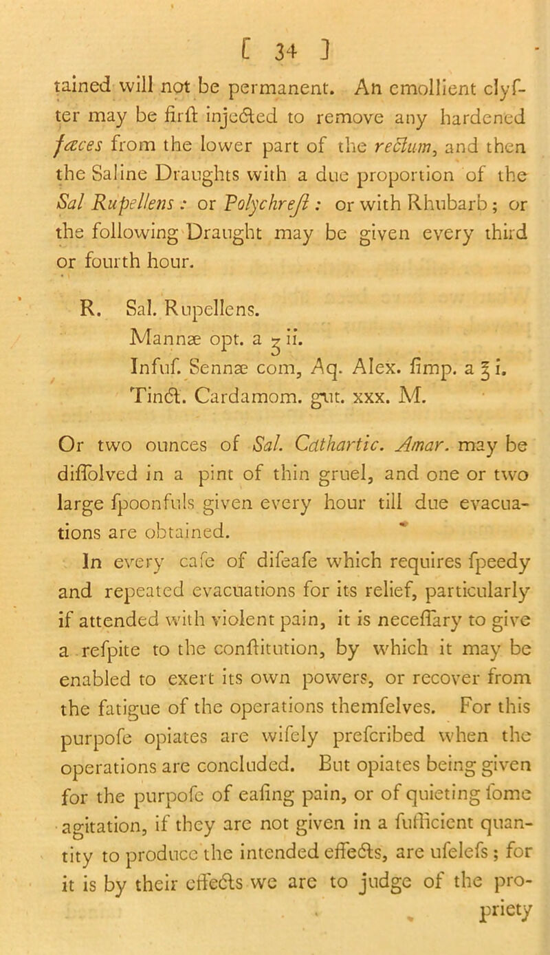 tained will not be permanent. An emollient clyf- ter may be fir ft injected to remove any hardened faces from the lower part of the rectum, and then the Saline Draughts with a due proportion of the Sal Rupellens : or Rolychrejl; or with Rhubarb ; or the following Draught may be given every third or fourth hour. R. Sal. Rupellens. Mannse opt. a ^ if. Infuf. Sennae com, Aq. Alex. fimp. a gi. Tin6t. Cardamom, gut. xxx. Ad. Or two ounces of Sal. Cathartic. Amar. may be diffolved in a pint of thin gruel, and one or two large fpoonfuls given every hour till due evacua- tions are obtained. In every cafe of difeafe which requires fpeedy and repeated evacuations for its relief, particularly if attended with violent pain, it is neceflary to give a refpite to the conftitution, by which it may be enabled to exert its own powers, or recover from the fatigue of the operations themfelves. For this purpofe opiates are wifely preferibed when the operations are concluded. But opiates being given for the purpofe of eafing pain, or of quieting lome agitation, if they are not given in a fufficient quan- tity to produce the intended effects, are ufelefs; for it is by their effects we are to judge of the pro- priety