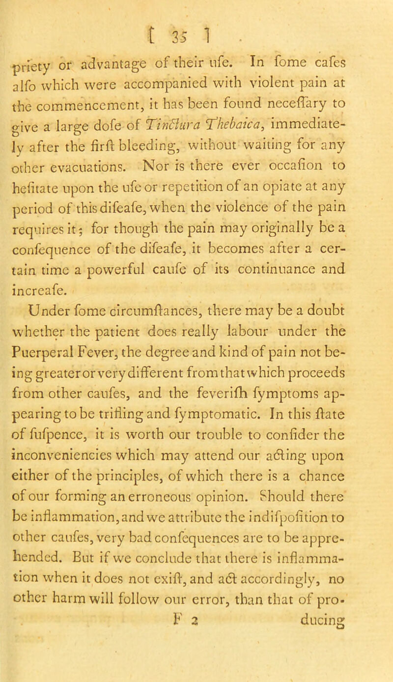 t 3S 1 priety or advantage of their ufe. In fome cafes alfo which were accompanied with violent pain at the commencement, it has been found neceffary to give a large dofe of Tin’Bura Thebaica, immediate- ly after the firft bleeding, without waiting for any other evacuations. Nor is there ever occafion to heiitate upon the ufe or repetition of an opiate at any period of this difeafe, when the violence of the pain requires it ; for though the pain may originally be a confequence of the difeafe, it becomes after a cer- tain time a powerful caufe of its continuance and. increafe. Under fome circumflances, there may be a doubt whether the patient does really labour under the Puerperal Fever, the degree and kind of pain not be- ing greaterorvery different from that which proceeds from other caufes, and the feverifh fymptoms ap- pearing to be trilling and fymptomatic. In this date of fufpence, it is worth our trouble to confider the inconveniencies which may attend our adling upon either of the principles, of which there is a chance of our forming an erroneous opinion. Should there be inflammation, and we attribute the indifpofition to other caufes, very bad confequences are to be appre- hended. But if we conclude that there is inflamma- tion when it does not exifl, and a£t accordingly, no other harm will follow our error, than that of pro- F 2 ducing