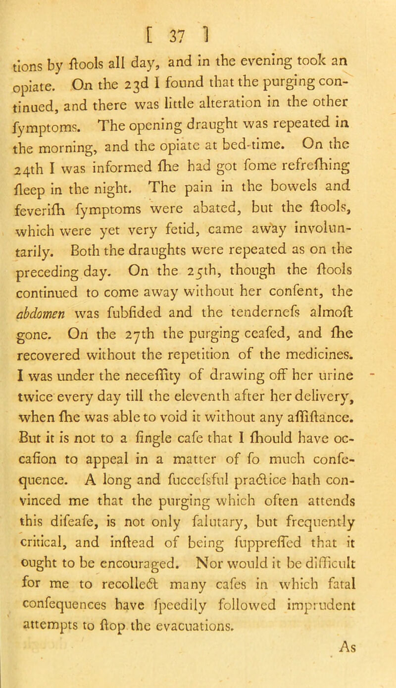 tions by {tools all day, and In the evening took an opiate. On the 23d 1 found that the purging con- tinued, and there was little alteration in the other fymptoms. The opening draught was repeated in the morning, and the opiate at bed-time. On the 24th I was informed fhe had got fome refrefhing fleep in the night. The pain in the bowels and feverifh fymptoms were abated, but the {tools, which were yet very fetid, came away involun- tarily. Both the draughts were repeated as on the preceding day. On the 25th, though the ftools continued to come away without her confent, the abdomen was fubfided and the tendernefs almoft gone. On the 27th the purging ceafed, and fhe recovered without the repetition of the medicines. I was under the neceffity of drawing off her urine twice every day till the eleventh after her delivery, when fhe was able to void it without any affiftance. But it is not to a fingle cafe that I fhould have oc- cafion to appeal in a matter of fo much confe- quence. A long and fuccefsful pradlice hath con- vinced me that the purging which often attends this difeafe, is not only faiutary, but frequently critical, and inftoad of being fuppreffed that it ought to be encouraged. Nor would it be difficult for me to recolledh many cafes in which fatal confequences have fpeedily followed imprudent attempts to flop the evacuations. As