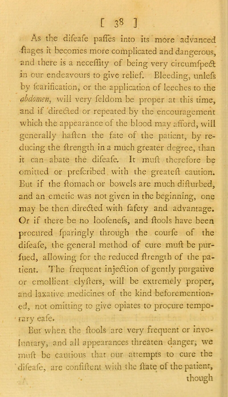 [ 3« ] As the difeafe paffes into its more advanced ■ftages it becomes more complicated and dangerous, and there is a necefiity of being very circumfpeft in our endeavours to give relief. Bleeding, unlefs by fcarification, or the application of leeches to the abdomen, will very feldom be proper at this time, and if directed or repeated by the encouragement which the appearance of the blood may afford, will generally haffen the fate of the patient, by re- ducing the ftrength in a much greater degree, than it can abate the difeafe. It muff therefore be omitted or preferibed with the greateft caution. But if the ftomach or bowels are much diflurbed, and an emetic was not given in the beginning, one may be then directed with fafety and advantage. Or if there be no loofenefs, and ftools have been procured fparingly through the courfe of the difeafe, the general method of cure muft be pur- fued, allowing for the reduced ftrength of the pa- tient. The frequent injection of gently purgative or emollient clyffers, will be extremely proper, and laxative medicines of the kind beforemention- ed, not omitting to give opiates to procure tempo- ■ rary cafe. But when, the ftools are very frequent or invo- luntary, and all appearances threaten danger, we muft be cautious that our attempts to cure the difeafe, are confiftent with the ftate of the patient, though