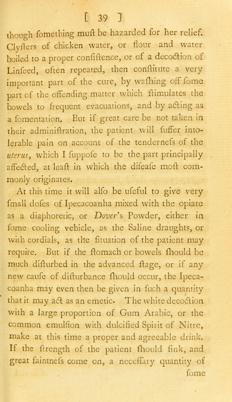 though fomething mud be hazarded for her relief. Clyfters of chicken water, or flour and water boiled to a proper confidence, or of a decodlion of Linfeed, often repeated, then conditute a very- important part of the cure, by wafiling off fome part of the offending matter which ftimulatcs the bowels to frequent evacuations, and by ailing as a fomentation. But if great care be not taken in their adminiftration, the patient will differ into- lerable pain on account of the tendernefs of the uterus, which I fuppofe to be the part principally affeiled, at lead: in which the difeafe mod com- monly originates. At this time it will alfo be ufeful to give very fmall dofes of Ipecacoanha mixed with the opiate as a diaphoretic, or Dover s Powder, either in fome cooling vehicle, as the Saline draughts, or with cordials, as the fituation of the patient may require. But if the domach or bowels fhould be much didurbed in the advanced dage, or if any new caufe of didurbance fhould occur, the Ipeca- coanha may even then be given in fuch a quantity that it may a6l as an emetic. The white decodlion with a large proportion of Gum Arabic, or the common emulfion with dulcified Spirit of Nitre, make at this time a proper and agreeable drink. If the flrength of the patient fhould fink, and great faintnefs come on, a neccflary quantity of fome