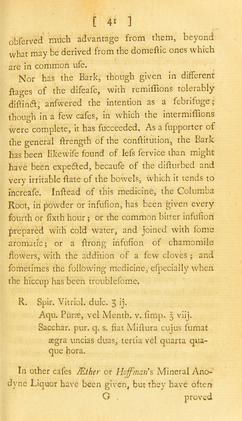 [ 4* ] 1 *' obferved much advantage from them, beyond what may be derived from the domeftic ones which are in common ufe. Nor has the Bark, though given in different ftages of the difeafe, with remiffions tolerably difhnft, anfwered the intention as a febrifuge; though in a few cafes, in which the intermiffions were complete, it has fucceeded. As a fupporter or the general flrength of the conftitution, the Bark has been likewife found of lefs fervice than might have been expelled, becaufe of the diftnrbed and very irritable ffate of the bowels, which it tends to increafe. Inftead of this medicine, the Columba Root, in powder or infufion, has been given every fourth or fixth hour ; or the common bitter infufion prepared with cold water, and joined with fome aromatic; or a flrong infufion of chamomile flowers, with the addition of a few cloves ; and fometimes the following medicine, efpecially when the hiccup has been troublefome. R. Spir. Vitriol, dulc. 3 ij. Aqu. Pune, vel Menth. v. limp. 5 viij. Sacchar. pur. q. s. fiat Miftura cujus fumat aegra uncias duas, tertia vel quarta qua- que hora. In other cafes JEther or Hoffman*s Mineral Ano- dyne Liquor have been given, but they have often G . proved