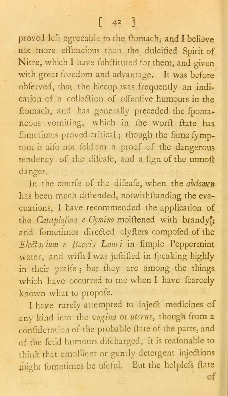 proved left agreeable to the ftomach, and I believe / not more efficacious than the dulcified Spirit of Nitre, which I have fubftituted for them, and given with great freedom and advantage. It was before obferved, that the hiccup was frequently an indi- cation of a collebtion of offenfive humours in the flomach, and has generally preceded the fponta* neous vomiting, which in the world ffiate has fometimes proved critical; though the fame fymp- tom is alfo not feldorn a proof of the dangerous tendency of the difeafe, and a fign of the utmoft: danger. In the courfe of the difeafe, when the abdomen has been much diitended, notwithftanding the eva- cuations, I have recommended the application of the Catciplafma e Cymlno moiftened with brandy?; and fometimes directed clyfters compofed of the Eledlarmm e Bapcis Lauri in fimple Peppermint water, and vyifh I was juffified in fpeaking highly in their praife ; but they are among the things which have occurred to me when I have fcarcely known what to propofe. I have rarely attempted to injebl medicines of any kind into the vagina or uterus, though from a confideration of the probable hate of the parts, and of the fetid humours difeharged, it is reafonable to think that emollient or gently detergent inje&ions might fometimes be ufcfuL But the helplefs hate of