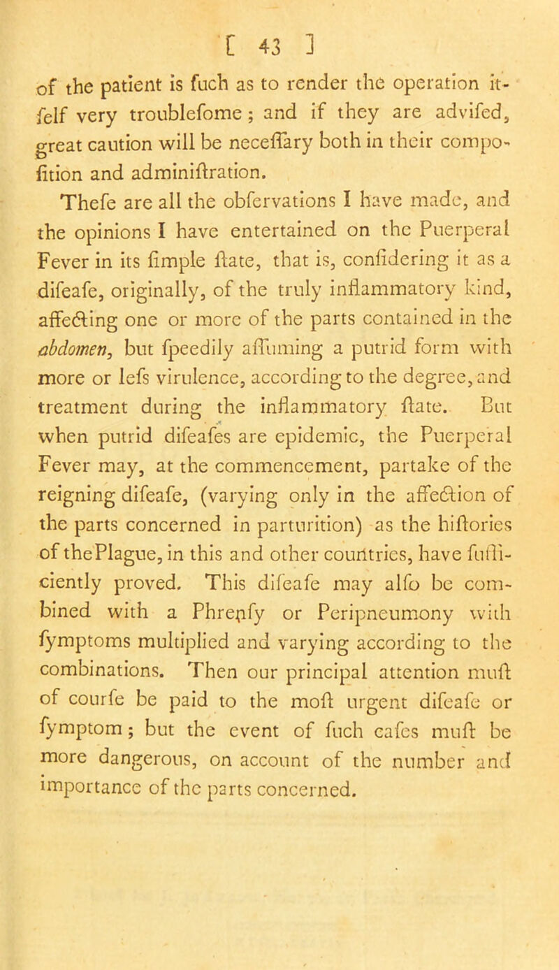 of the patient is fuch as to render the operation it- felf very troublefome ; and if they are advifed, o-reat caution will be neceffary both in their compo- fition and adminidration. Thefe are all the obfervations I have made, and the opinions I have entertained on the Puerperal Fever in its limple Hate, that is, conlidering it as a difeafe, originally, of the truly inflammatory kind, affedting one or more of the parts contained in the abdomen, but fpeedily a {Turning a putrid form with more or lefs virulence, according to the degree, and treatment during the inflammatory {fate. But when putrid difeafes are epidemic, the Puerperal Fever may, at the commencement, partake of the reigning difeafe, (varying only in the affection of the parts concerned in parturition) as the hiffories of the Plague, in this and other countries, have fuffi- ciently proved. This difeafe may alfo be com- bined with a Phrejify or Peripneumony with fymptoms multiplied and varying according to the combinations. Then our principal attention mud; of courfe be paid to the mod urgent difeafe or fymptom; but the event of fuch cafes mud be more dangerous, on account of the number and importance of the parts concerned.