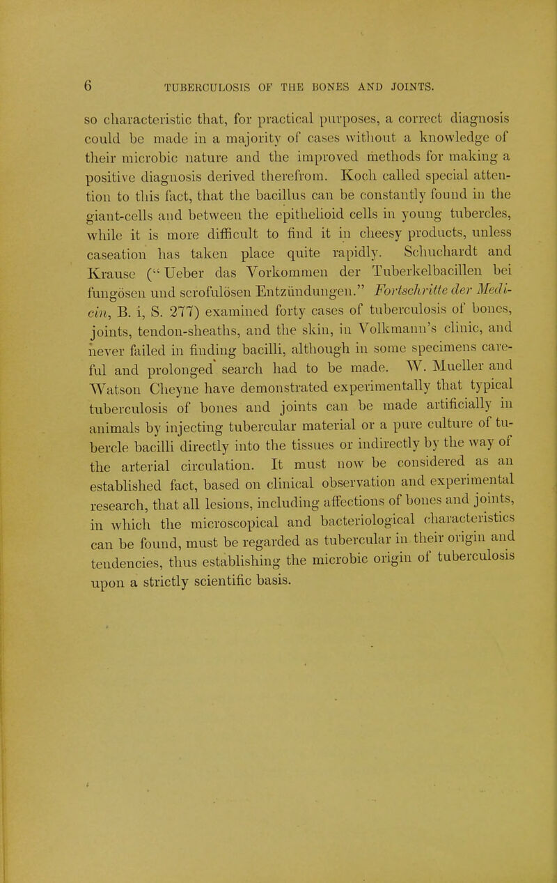 SO cliaracteristic that, for practical purposes, a correct diagnosis could be made in a majority of cases witliout a knowledge of their microbic nature and the improved methods for making a positive diagnosis derived therefrom. Koch called special atten- tion to this fact, that the bacillus can be constantly found in tlie giant-cells and between the epithelioid cells in young tubercles, while it is more difficult to find it in cheesy products, unless caseation has taken place quite rapidly. Schuchardt and Krause Ueber das Vorkomraen der Tuberkelbacillen bei fungosen und scrofulosen Entziindungen. Fortschritte der Medi- cin, B. i, S. 277) examined forty cases of tuberculosis of bones, joints, tendon-sheaths, and the skin, in Volkmann's clinic, and never failed in finding bacilli, although in some specimens care- ful and prolonged search had to be made. W. Mueller and Watson Cheyne have demonstrated experimentally that typical tuberculosis of bones and joints can be made artificially in animals by injecting tubercular material or a pure culture of tu- bercle bacilli directly into the tissues or indirectly by the way of the arterial circulation. It must now be considered as an established fact, based on clinical observation and experimental research, that all lesions, including affections of bones and joints, in which the microscopical and bacteriological (;haracteristics can be found, must be regarded as tubercular in their origin and tendencies, thus establishing the microbic origin of tuberculosis upon a strictly scientific basis.