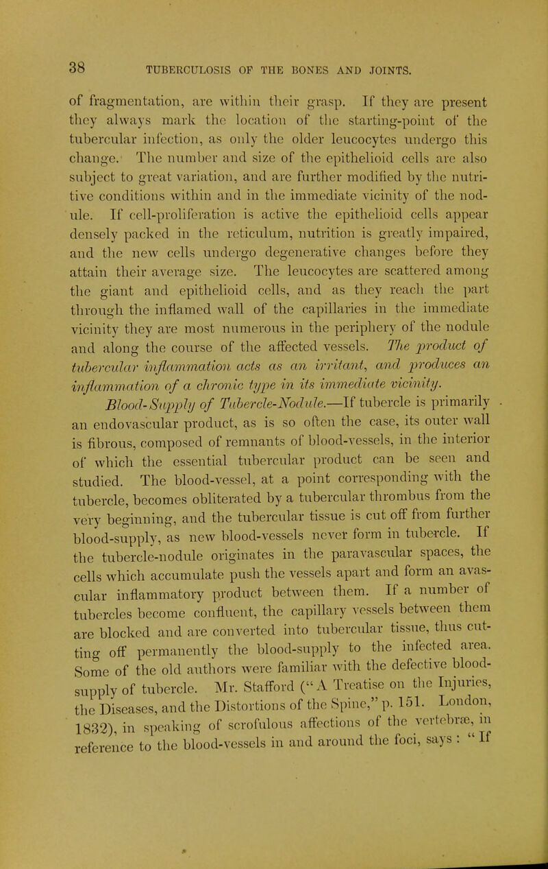 of fragmentation, are within their grasp. If they are present they always mark the location of the starting-point of the tubercular infection, as only the older leucocytes undergo this change. The number and size of the epithelioid cells are also subject to great variation, and are further modified by the nutri- tive conditions within and in the immediate vicinity of the nod- ule. If cell-proliferation is active the epithelioid cells appear densely packed in the reticulum, nutrition is greatly impaired, and the new cells undergo degenerative changes before they attain their average size. The leucocytes are scattered among the giant and epithelioid cells, and as they reach the ])art through the inflamed wall of the capillaries in the immediate vicinity they are most numerous in the periphery of the nodule and along the course of tlie affected vessels. Hie product of tuhercular inflammation acts as an irritant, and produces an inflammation of a chronic type in its immediate vicinity. Blood-Supply of Tahercle-Nodule.—li tubercle is primarily an endovascular product, as is so often the case, its outer wall is fibrous, composed of remnants of blood-vessels, in the interior of which the essential tubercular product can be seen and studied. The blood-vessel, at a point corresponding with the tubercle, becomes obliterated by a tubercular thrombus from the very beginning, and the tubercular tissue is cut off from further blood-supply, as new blood-vessels ncvet form in tubercle. If the tubercle-nodule originates in the paravascular spaces, the cells which accumulate push the vessels apart and form an avas- cular inflammatory product between them. If a number of tubercles become confluent, the capillary vessels between them are blocked and are converted into tubercular tissue, thus cut- ting off permanently the blood-supply to the infected area. Some of the old authors were familiar with the defective blood- supply of tubercle. Mr. Stafford ( A Treatise on the Injuries, the Diseases, and the Distortions of the Spine, p. 151. London, 1832), in speaking of scrofulous affections of the vertebrse, ui reference to the blood-vessels in and around the foci, says :  If