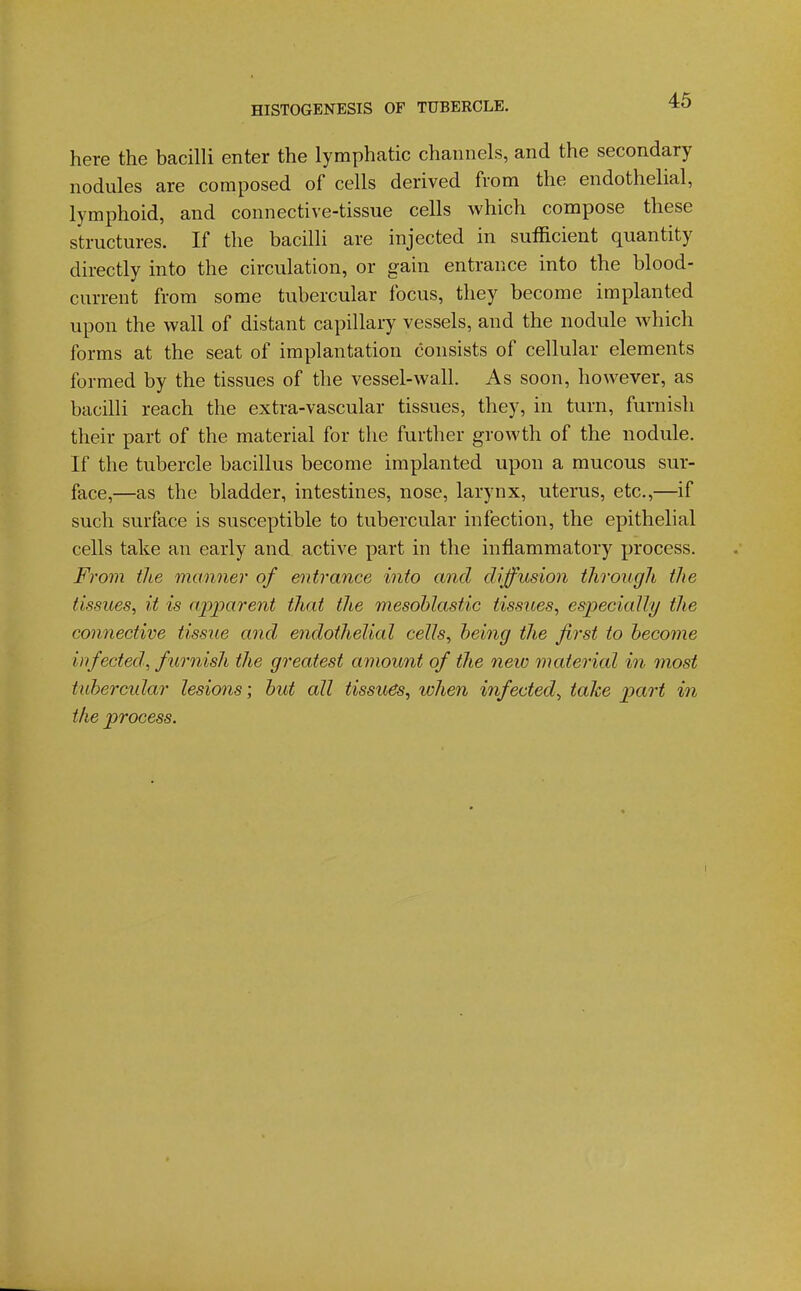 here the bacilli enter the lymphatic channels, and the secondary nodules are composed of cells derived from the endothelial, lymphoid, and connective-tissue cells which compose these structures. If the bacilli are injected in sufficient quantity directly into the circulation, or gain entrance into the blood- current from some tubercular focus, they become implanted upon the wall of distant capillary vessels, and the nodule which forms at the seat of implantation consists of cellular elements formed by the tissues of the vessel-wall. As soon, however, as bacilli reach the extra-vascular tissues, they, in turn, furnish their part of the material for the further growth of the nodule. If the tubercle bacillus become implanted upon a mucous sur- face,—as the bladder, intestines, nose, larynx, uterus, etc.,—if such surface is susceptible to tubercular infection, the epithelial cells take an early and active part in the inflammatory process. From the manner of entrance into and diffusion through the tissues, it is apparent that the mesohlastic tissues, especially the connective tissue and endothelial cells, heing the first to become infected; furnish the greatest amount of the new material in 7nost tubercular lesions; but all tissues, vohen infected, take part in the process. I