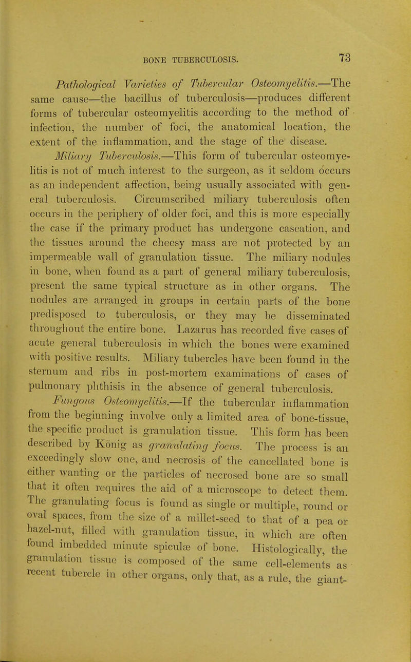 Pathological Varieties of Ti(herc'alar Osteomyelitis.—The same cause—the bacilkis of tuberculosis—produces different forms of tubercular osteomyelitis according to the method of • infection, the number of foci, the anatomical location, the extent of the inflammation, and the stage of the disease. Miliary Tuberculosis.—This form of tubercular osteomye- litis is not of much interest to the surgeon, as it seldom occurs as an independent affection, being usually associated with gen- eral tuberculosis. Circumscribed miliary tuberculosis often occurs in the periphery of older foci, and this is more especially the case if the primary product has undergone caseation, and the tissues around the cheesy mass are not protected by an impermeable wall of granulation tissue. Tlie miliary nodules in bone, when found as a part of general miliary tuberculosis, present the same typical structure as in other organs. The nodules are arranged in groups in certain parts of the bone predisposed to tuberculosis, or they may be disseminated tliroughout the entire bone. Lazarus has recorded five cases of acute general tuberculosis in Avhich the bones were examined with positive results. Miliary tubercles have been found in the sternum and ribs in post-mortem examinations of cases of pulmonary phthisis in the absence of general tuberculosis. Fungous Osteomyelitis.—If the tubercular inflammation from the beginning involve only a limited area of bone-tissue, the specific product is granulation tissue. This form has been described by Konig as granulating focus. The process is an exceedingly slow one, and necrosis of the cancellated bone is either wanting or the particles of necrosed bone are so small that it often requires the aid of a microscope to detect them. The granulating focus is found as single or multiple, round or oval spaces, from the size of a millet-seed to that of a pea or hazel-nut, filled witli granulation tissue, in which are often found imbedded minute spiculae of bone. Ilistologically, the granulation tissue is composed of the same cell-elements as • recent tubercle in other organs, only that, as a rule, the giant-