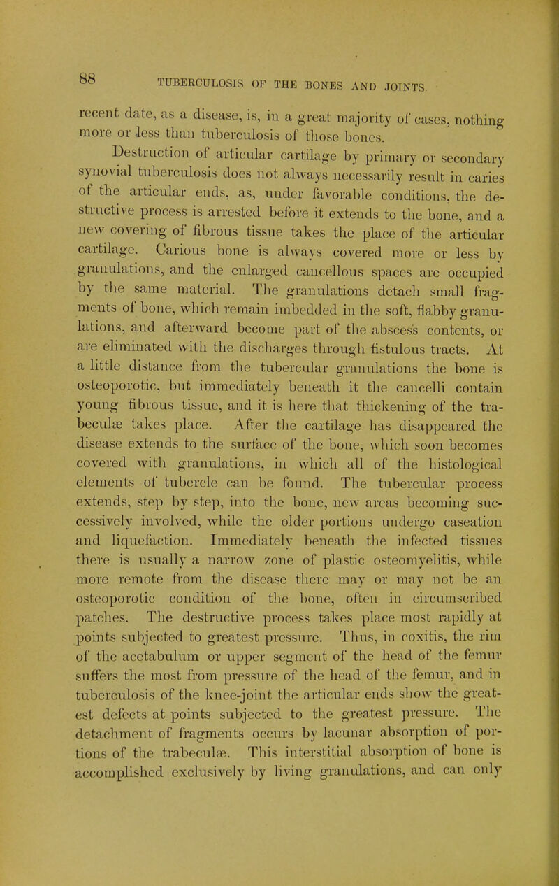 recent date, as a disease, is, in a great majority ol' cases, nothing more or less than tuberculosis of tliose bones. Destruction of articular cartilage by primary or secondary synovial tuberculosis does not always necessarily result in caries of the articular ends, as, under favorable conditions, the de- structive process is arrested before it extends to the bone, and a new covering of fibrous tissue takes the place of the articular cartilage. Carious bone is always covered more or less by granulations, and tlie enlarged cancellous spaces are occupied by the same material. The granulations detacli small frag- ments of bone, which remain imbedded in the soft, flabby granu- lations, and afterward become part of the abscess contents, or are eliminated with the discharges through fistulous tracts. At a little distance from tlie tubercular granulations the bone is osteoporotic, but immediately beneath it the cancelli contain young fibrous tissue, and it is here that tliickening of the tra- beculae takes place. After the cartilage has disappeared the disease extends to the surface of the bone, which soon becomes covered with granulations, in which all of the histological elements of tubercle can be found. The tubercular process extends, step by step, into the bone, new areas becoming suc- cessively involved, while the older portions undergo caseation and liquefaction. Immediately beneath the infected tissues there is usually a narrow zone of plastic osteomyelitis, while more remote from the disease there may or may not be an osteoporotic condition of the bone, often in circumscribed patches. The destructive process takes place most rapidly at points subjected to greatest pressure. Thus, in coxitis, the rim of the acetabulum or upper segment of the head of the femur suffers the most from pressure of the head of tlie femur, and in tuberculosis of the knee-joint the articular ends show the great- est defects at points subjected to the greatest pressure. Tlie detachment of fragments occurs by lacunar absorption of por- tions of the trabecule. This interstitial absorption of bone is accomplished exclusively by living granulations, and can only