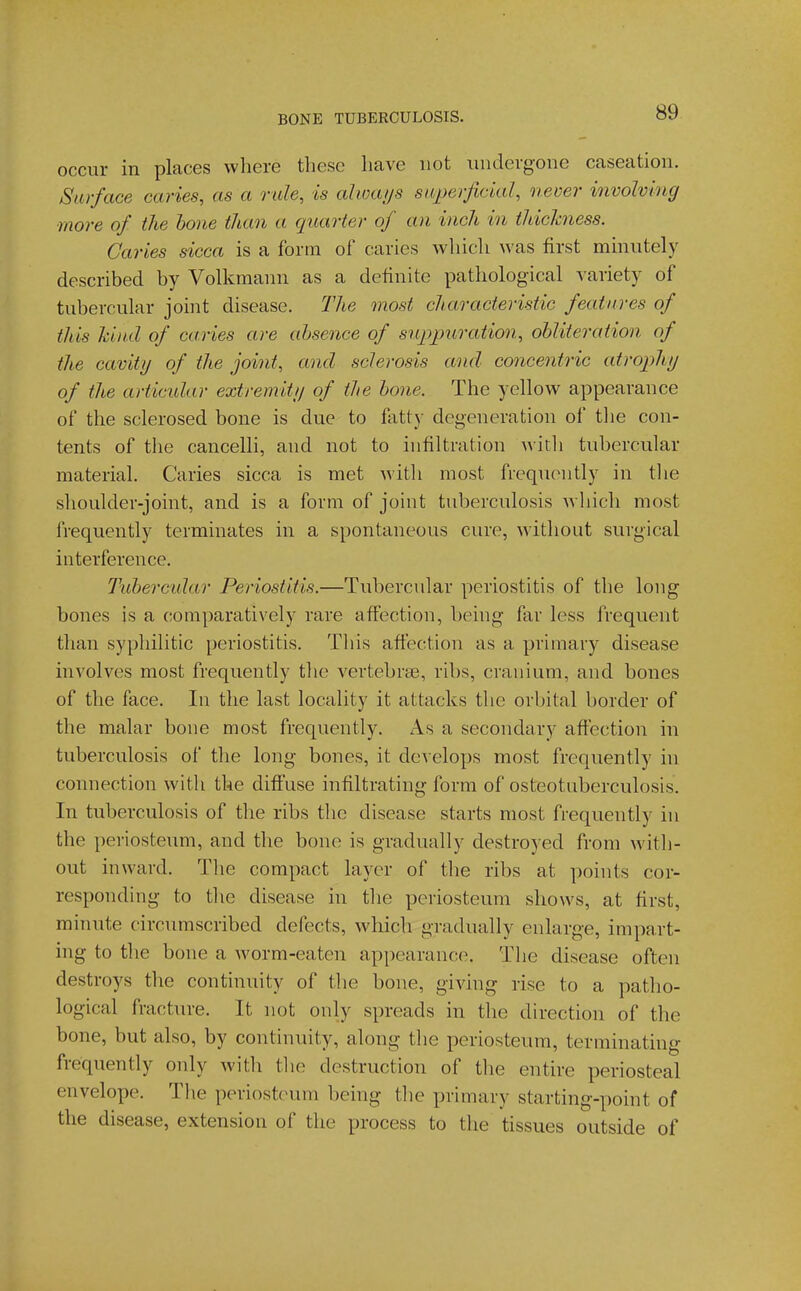 occur in places where these have not iiiidevgone caseation. Surface caries, as a rale, is alwaijs sivperficial, never involving more of the hone than a quarter of an inch in thickness. Caries sicca is a form of caries which was first minutely described by Volkmann as a definite pathological variety of tubercular joint disease. The most characteristic features of this Jdiul of caries are absence of suppuration, obliteration of the cavity of the joint, and sclerosis and concentric atrophy of the articular extremity of the bone. The yellow appearance of the sclerosed bone is due to fatty degeneration of tlie con- tents of the cancelli, and not to infiltration witli tubercular material. Caries sicca is met with most frequently in tlie shoulder-joint, and is a form of joint tuberculosis Avhicli most frequently terminates in a spontaneous cure, without surgical interference. Tubercidar Periostitis.—Tubercidar periostitis of the long bones is a comparatively rare affection, being far less frequent than sypliilitic periostitis. This affection as a primary disease involves most frequently tlie vertebrae, ribs, cranium, and bones of the face. In the last locality it attacks the orbital border of the malar bone most frequently. As a secondary affection in tuberculosis of the long bones, it develops most frequently in connection with the diffuse infiltrating form of osteotuberculosis. In tuberculosis of the ribs the disease starts most frequently hi the periosteum, and the bone is gradually destroyed from with- out inward. The compact layer of the ribs at points cor- responding to tlie disease in tlie periosteum shows, at first, minute circumscribed defects, which gradually enlarge, impart- ing to the bone a Avorm-eaten appearance. The disease often destroys the continuity of the bone, giving rise to a patho- logical fracture. It not only spreads in the direction of the bone, but also, by continuity, along the periosteum, terminating frequently only with tlie destruction of the entire periosteal envelope. The periosteum being the primary starting-point of the disease, extension of the process to the tissues outside of
