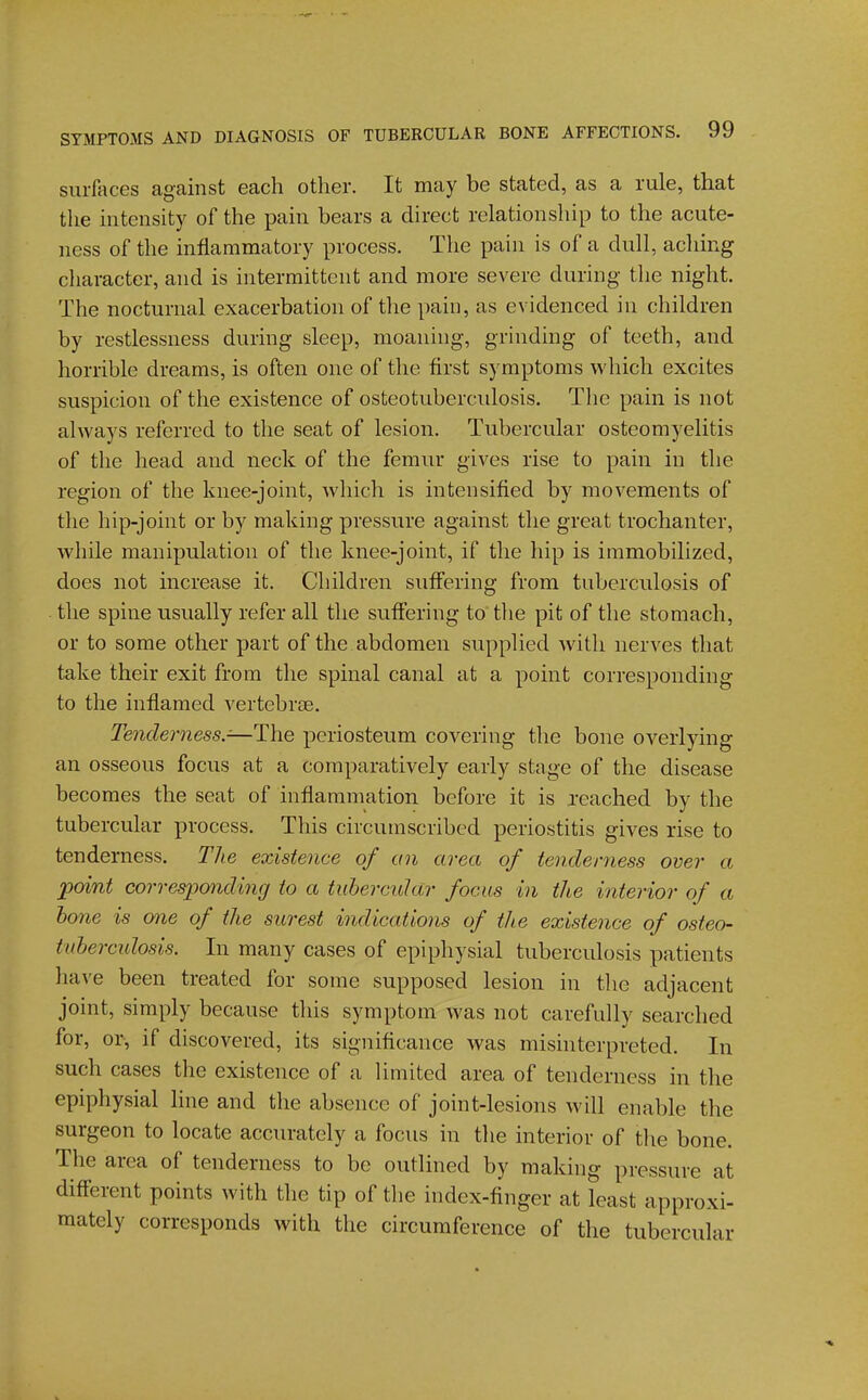 surfaces against each other. It may be stated, as a rule, that the intensity of the pain bears a direct relationship to the acute- ness of the inflammatory process. The pain is of a dull, aching character, and is intermittent and more severe during the night. The nocturnal exacerbation of tlie pain, as evidenced in children by restlessness during sleep, moaning, grinding of teeth, and horrible dreams, is often one of the first symptoms which excites suspicion of the existence of osteotuberculosis. The pain is not always referred to the seat of lesion. Tubercular osteomyelitis of the head and neck of the femur gives rise to pain in the region of the knee-joint, which is intensified by movements of the hip-joint or by making pressure against the great trochanter, while manipulation of the knee-joint, if the hip is immobilized, does not increase it. Children suffering from tuberculosis of the spine usually refer all the sufiering to the pit of the stomach, or to some other part of the abdomen supplied with nerves that take their exit from the spinal canal at a point corresponding to the inflamed vertebrae. Tenderness.-—The periosteum covering the bone overlying an osseous focus at a comparatively early stage of the disease becomes the seat of inflammation before it is reached by the tubercular process. This circumscribed periostitis gives rise to tenderness. The existence of an area of tenderness over a point corresponding to a tubercular focus in the interior of a bone is one of the surest indicaiions of the existence of osteo- tuberculosis. In many cases of epiphysial tuberculosis patients have been treated for some supposed lesion in the adjacent joint, simply because this symptom was not carefully searched for, or, if discovered, its significance was misinterpreted. In such cases the existence of a limited area of tenderness in the epiphysial line and the absence of joint-lesions will enable the surgeon to locate accurately a focus in the interior of the bone. The area of tenderness to be outlined by making pressure at different points with the tip of the index-finger at least approxi- mately corresponds with the circumference of the tubercular