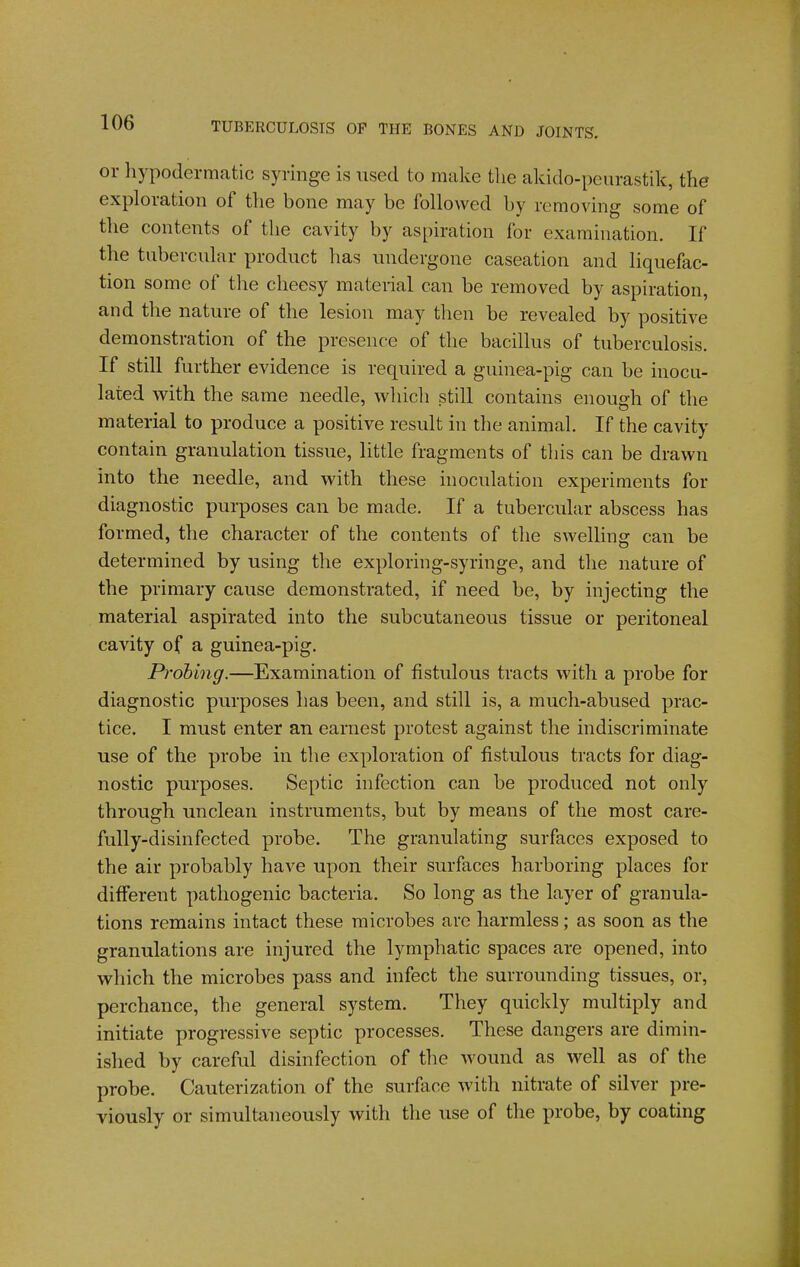 or hypodermatic syringe is used to make the akido-peurastik, the exploration of tlie bone may be followed by removing some of the contents of the cavity by aspiration for examination. If the tubercular product has undergone caseation and liquefac- tion some of the cheesy material can be removed by aspiration, and the nature of the lesion may then be revealed by positive demonstration of the presence of the bacillus of tuberculosis. If still further evidence is required a guinea-pig can be inocu- lated with the same needle, which still contains enough of the material to produce a positive result in the animal. If the cavity contain granulation tissue, little fragments of this can be drawn into the needle, and with these inoculation experiments for diagnostic purposes can be made. If a tubercular abscess has formed, the character of the contents of the swelling can be determined by using the exploring-syringe, and the nature of the primary cause demonstrated, if need be, by injecting the material aspirated into the subcutaneous tissue or peritoneal cavity of a guinea-pig. Probing.—Examination of fistulous tracts with a probe for diagnostic purposes has been, and still is, a much-abused prac- tice. I must enter an earnest protest against the indiscriminate use of the probe in the exploration of fistulous tracts for diag- nostic purposes. Septic infection can be produced not only through unclean instruments, but by means of the most care- fully-disinfected probe. The granulating surfaces exposed to the air probably have upon their surfaces harboring places for different pathogenic bacteria. So long as the layer of granula- tions remains intact these microbes are harmless; as soon as the granulations are injured the lymphatic spaces are opened, into which the microbes pass and infect the surrounding tissues, or, perchance, the general system. They quickly multiply and initiate progressive septic processes. These dangers are dimin- ished by careful disinfection of the wound as well as of the probe. Cauterization of the surface with nitrate of silver pre- viously or simultaneously with the use of the probe, by coating