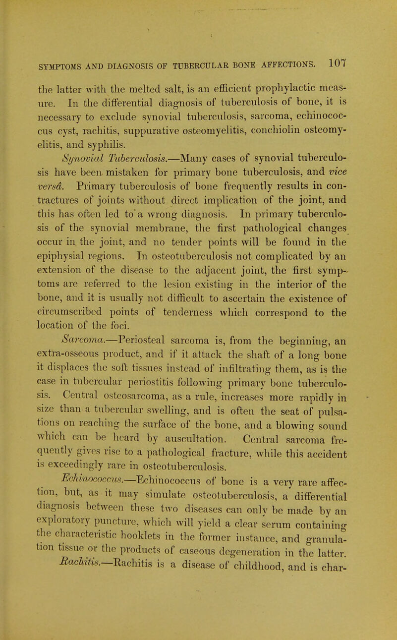1 SYMPTOMS AND DIAGNOSIS OF TUBERCULAR BONE AFFECTIONS. 107 tlie latter with the melted salt, is an efficient prophylactic meas- ure. In the differential diagnosis of tuberculosis of bone, it is necessary to exclude synovial tuberculosis, sarcoma, echinococ- cus cyst, rachitis, suppurative osteomyelitis, coiichiolin osteomy- elitis, and syphilis. Synovial Tuberculosis.—Many cases of synovial tuberculo- sis have been, mistaken for primary bone tuberculosis, and vice versa. Primary tuberculosis of bone frequently results in con- tractures of joints without direct implication of the joint, and this has often led to a wrong diagnosis. In primary tuberculo- sis of the synovial membrane, the first pathological changes occur in the joint, and no tender points will be found in the epiphysial regions. In osteotuberculosis not complicated by an extension of the disease to the adjacent joint, the first symp- toms are referred to the lesion existing in the interior of the bone, and it is usually not difficult to ascertain the existence of circumscribed points of tenderness which correspond to the location of the foci. Sarcoma.—Periosteal sarcoma is, from the beginning, an extra-osseous product, and if it attack the shaft of a long bone it displaces the soft tissues instead of infiltrating them, as is the case in tubercular periostitis following primary bone tuberculo- sis. Central osteosarcoma, as a rule, increases more rapidly in size than a tubercular swelling, and is often the seat of pulsa- tions on reaching the surface of the bone, and a blowing sound which can be heard by auscultation. Central sarcoma fre- quently gives rise to a pathological fracture, while this accident is exceedingly rare in osteotuberculosis. Echinococcus.—Echinococcus of bone is a very rare affec- tion, but, as it may simulate osteotuberculosis, a differential diagnosis between these two diseases can only be made by an exploratory puncture, wliich will yield a clear serum containing the characteristic booklets in the former instance, and granula- tion tissue or the products of caseous degeneration in the latter. i^acZii^k—Rachitis is a disease of childhood, and is char-