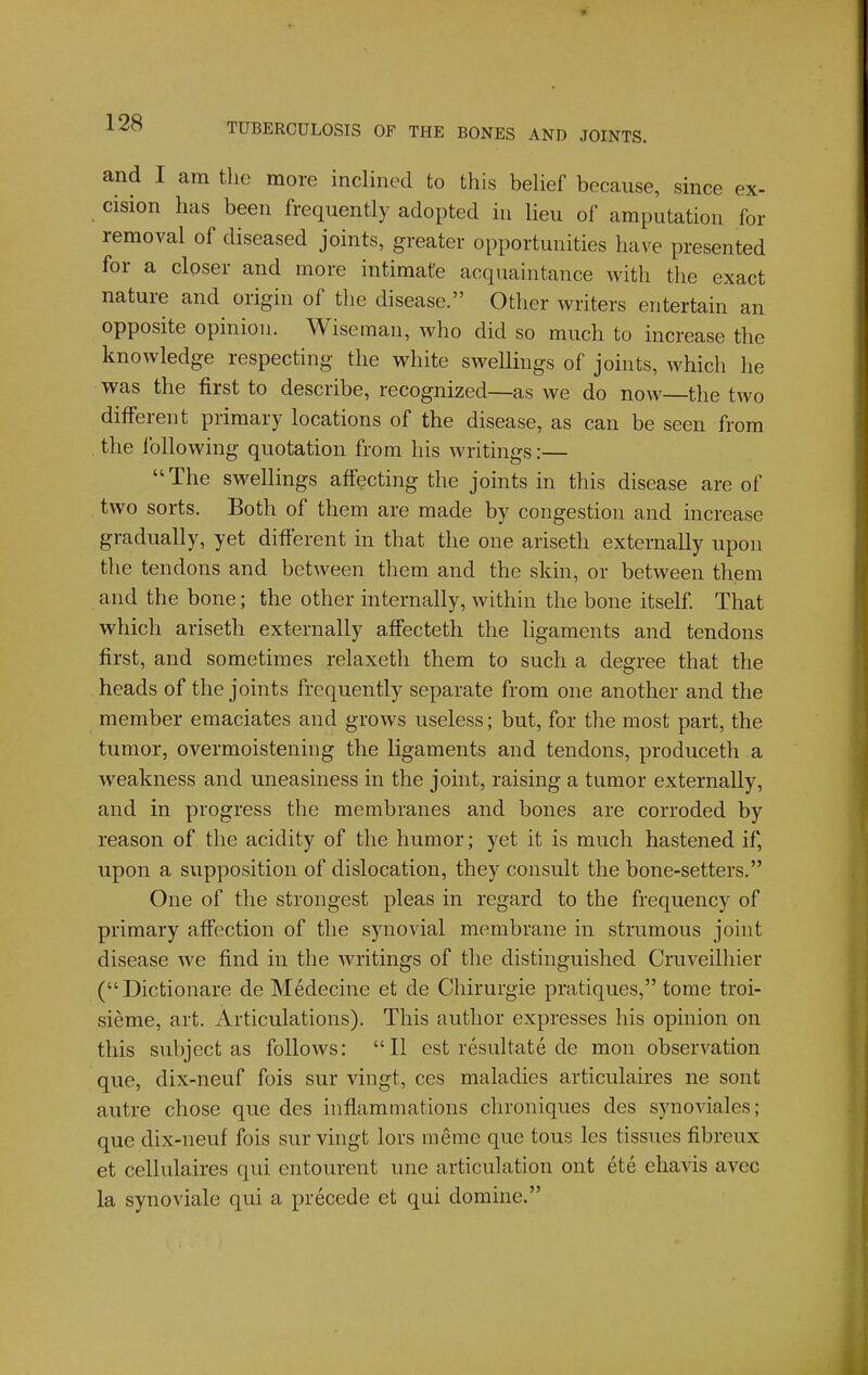 and I am the more inclined to this beUef because, since ex- cision has been frequently adopted iu lieu of amputation for removal of diseased joints, greater opportunities have presented for a closer and more intimate acquaintance with the exact nature and origin of the disease. Other writers entertain an opposite opinion. Wiseman, who did so much to increase the knowledge respecting the white swellings of joints, which he was the first to describe, recognized—as we do now—the two different primary locations of the disease, as can be seen from the following quotation from his writings:— The swellings affecting the joints in this disease are of two sorts. Both of them are made by congestion and increase gradually, yet different in that the one ariseth externally upon the tendons and between them and the skin, or between them and the bone; the other internally, within the bone itself That which ariseth externally affecteth the ligaments and tendons first, and sometimes relaxeth them to such a degree that the heads of the joints frequently separate from one another and the member emaciates and grows useless; but, for the most part, the tumor, overmoistening the ligaments and tendons, produceth a weakness and uneasiness in the joint, raising a tumor externally, and in progress the membranes and bones are corroded by reason of the acidity of the humor; yet it is much hastened if, upon a supposition of dislocation, they consult the bone-setters. One of the strongest pleas in regard to the frequency of primary affection of the synovial membrane in strumous joint disease we find in the writings of the distinguished Cruveilhier (Dictionare de Medecine et de Chirurgie pratiques, tome troi- sieme, art. Articulations). This author expresses his opinion on this subject as follows: II est resultate de mon observation que, dix-neuf fois sur vingt, ces maladies articulaires ne sont autre chose que des inflammations chroniques des synoviales; que dix-neuf fois sur vingt lors meme que tous les tissues fibreux et cellulaires qui entourent une articulation ont etc ehavis avec la synoviale qui a precede et qui domine.