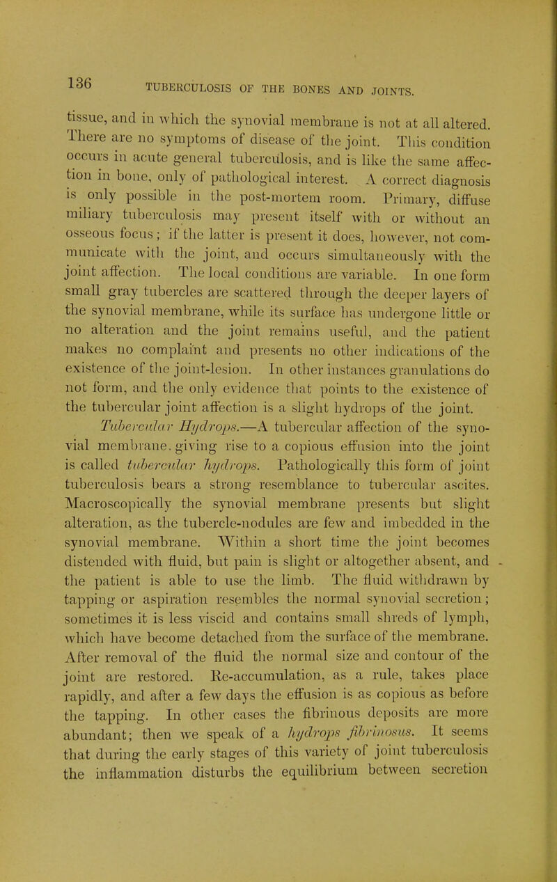 tissue, and in which the synovial membrane is not at all altered. There are no symptoms of disease of the joint. This condition occurs in acute general tuberculosis, and is like the same affec- tion in bone, only of pathological interest. A correct diagnosis IS only possible in the post-mortem room. Primary, diffuse miliary tuberculosis may present itself with or without an osseous focus; if the latter is present it does, however, not com- municate witli the joint, and occurs simultaneously with the joint affection. The local conditions are variable. In one form small gray tubercles are scattered through the deeper layers of the synovial membrane, while its surface has undergone little or no alteration and the joint remains useful, and the patient makes no complaint and presents no other indications of the existence of the joint-lesion. In other instances granulations do not form, and the only evidence that points to the existence of the tubercular joint affection is a sliglit hydrops of the joint. Tubercular Hydrops.—A tubercular affection of the syno- vial membrane, giving rise to a copious effusion into the joint is called ttthercukir hydrops. Pathologically this form of joint tuberculosis bears a strong resemblance to tubercular ascites. Macroscopically the synovial membrane presents but slight alteration, as the tubercle-nodules are few and imbedded in the synovial membrane. Within a short time the joint becomes distended with fluid, but pain is slight or altogether absent, and - the patient is able to use the limb. The fluid withdrawn by tapping or aspiration resembles the normal synovial secretion; sometimes it is less viscid and contains small shreds of lymph, which have become detached from the surface of the membrane. After removal of the fluid the normal size and contour of the joint are restored. Re-accumulation, as a rule, takes place rapidly, and after a few days the effusion is as copious as before the tapping. In other cases the fibrinous deposits are more abundant; then we speak of a hydrops Jihrmosus. It seems that during the early stages of this variety of joint tuberculosis the inflammation disturbs the equilibrium between secretion