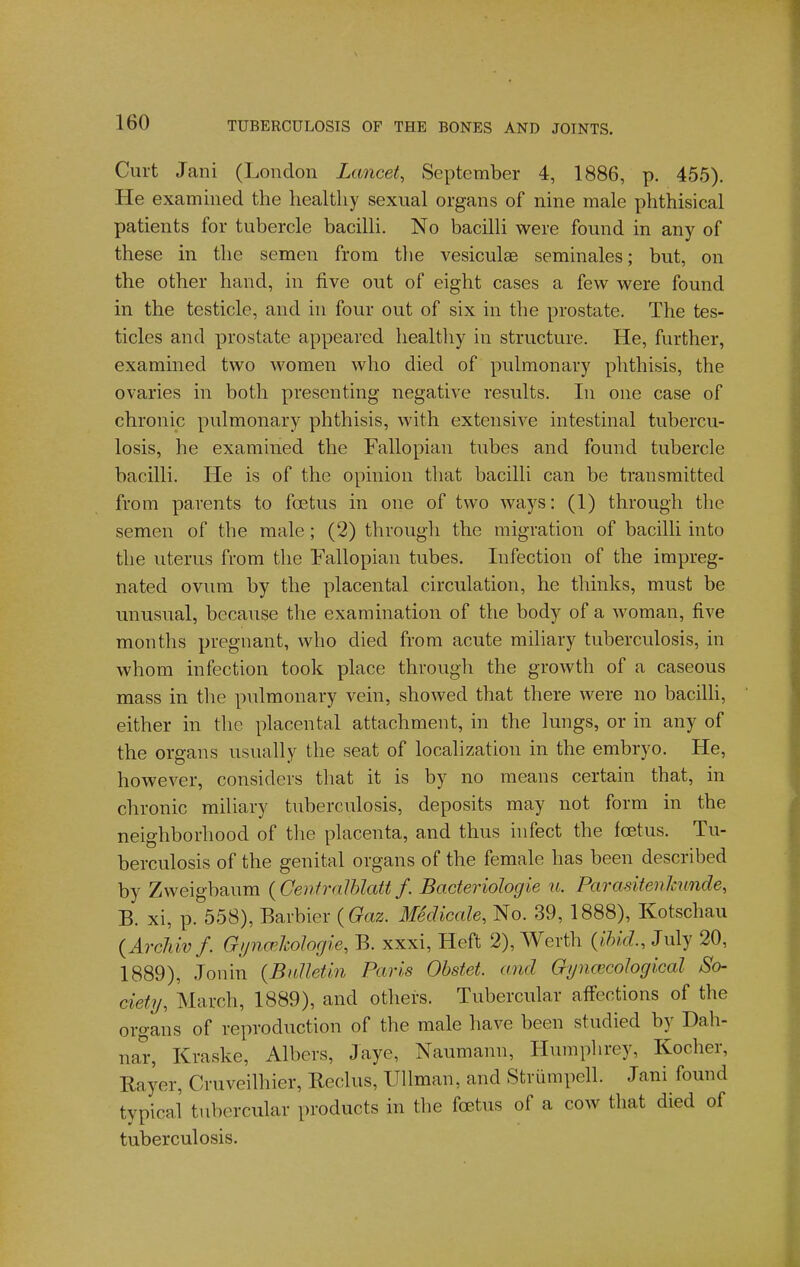 Curt Jani (London Lancet, September 4, 1886, p. 455). He examined the healthy sexual organs of nine male phthisical patients for tubercle bacilli. No bacilli were found in any of these in the semen from tlie vesiculae seminales; but, on the other hand, in five out of eight cases a few were found in the testicle, and in four out of six in the prostate. The tes- ticles and prostate appeared healtliy in structure. He, further, examined two women who died of pulmonary phthisis, the ovaries in both presenting negative results. In one case of chronic pulmonary phthisis, with extensive intestinal tubercu- losis, he examined the Fallopian tubes and found tubercle bacilli. He is of the opinion that bacilli can be transmitted from parents to foetus in one of two ways: (1) through the semen of the male; (2) through the migration of bacilli into the uterus from the Fallopian tubes. Infection of the impreg- nated ovum by the placental circulation, he thinks, must be unusual, because the examination of the body of a woman, five months pregnant, who died from acute miliary tuberculosis, in whom infection took place through the growth of a caseous mass in the pulmonary vein, showed that there were no bacilli, either in the placental attachment, in the lungs, or in any of the organs usually the seat of localization in the embryo. He, however, considers that it is by no means certain that, in chronic miliary tuberculosis, deposits may not form in the neighborhood of the placenta, and thus infect the foetus. Tu- berculosis of the genital organs of the female has been described by Zweigbaum {Genfralhlatt f. Bacteriologie u. Parasitenkunde, B. xi, p. 558), Barbier ( to. Medicale, No. 39, 1888), Kotschau {ArrJiivf. GijncrJcoIogie, B. xxxi. Heft 2), Werth {i,hid., July 20, 1889), Jonin (BuIleUn Paris Obstet. and GynoicoJoglcal So- ciety, March, 1889), and others. Tubercular affections of the organs of reproduction of the male have been studied by Dah- nar, Kraske, Albers, Jaye, Naumann, Humphrey, Kocher, Rayer, Cruveilhier, Beclus, Ullman, and Striimpell. Jani found typical tubercular products in the foetus of a cow that died of tuberculosis.