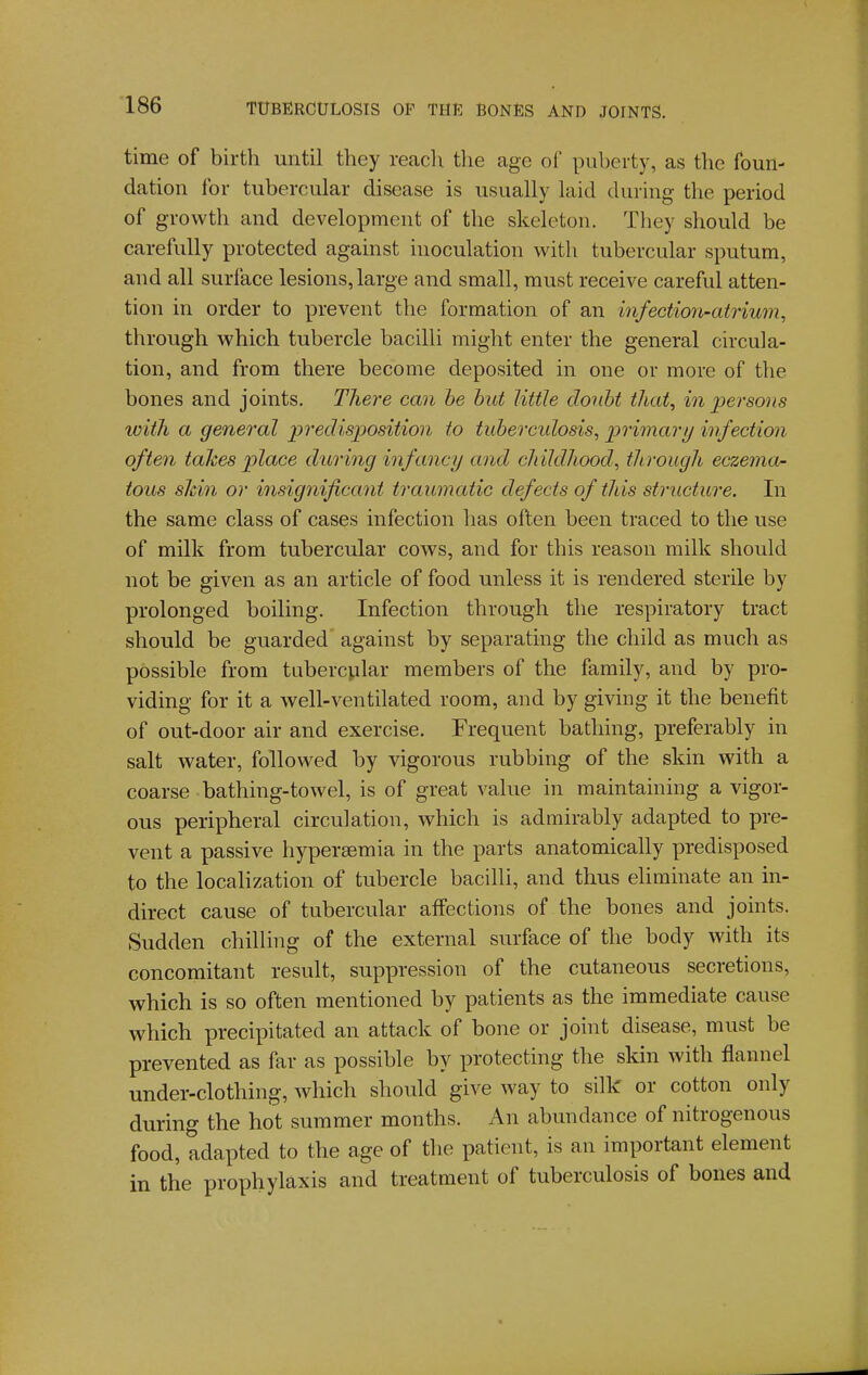 time of birth until they reach the age of puberty, as the foun- dation for tubercular disease is usually laid during the period of growth and development of the skeleton. They should be carefully protected against inoculation with tubercular sputum, and all surface lesions, large and small, must receive careful atten- tion in order to prevent the formation of an infection-atrium, through which tubercle bacilli might enter the general circula- tion, and from there become deposited in one or more of the bones and joints. There can he hut little douht that, in persons ivith a general predisposition to tuhercidosis, primary infection often takes place dtiring infancy and childhood, through eczema- tous sJdn or insignificant traumatic defects of this structure. In the same class of cases infection has often been traced to the use of milk from tubercular cows, and for this reason milk should not be given as an article of food unless it is rendered sterile by prolonged boiling. Infection through the respiratory tract should be guarded against by separating the child as much as possible from tubercular members of the family, and by pro- viding for it a well-ventilated room, and by giving it the benefit of out-door air and exercise. Frequent bathing, preferably in salt water, followed by vigorous rubbing of the skin with a coarse bathing-towel, is of great value in maintaining a vigor- ous peripheral circulation, which is admirably adapted to pre- vent a passive hypersemia in the parts anatomically predisposed to the locaHzation of tubercle bacilli, and thus eliminate an in- direct cause of tubercular affections of the bones and joints. Sudden chilling of the external surface of the body with its concomitant result, suppression of the cutaneous secretions, which is so often mentioned by patients as the immediate cause which precipitated an attack of bone or joint disease, must be prevented as far as possible by protecting the skin with flannel under-clothing, which should give way to silk or cotton only during the hot summer months. An abundance of nitrogenous food, adapted to the age of the patient, is an important element in the prophylaxis and treatment of tuberculosis of bones and