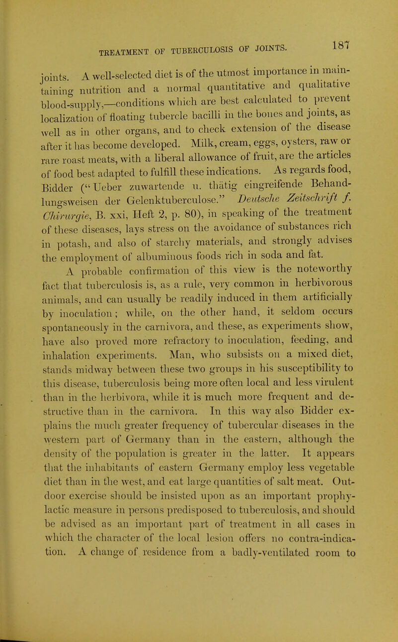 joints A well-selected diet is of the utmost importance in main- taining nutrition and a normal quantitative and qualitative blood-supply,—conditions which are best calculated to prevent localization of floating tubercle bacilU in the bones and joints, as well as in other organs, and to check extension of the disease after it has become developed. Milk, cream, eggs, oysters, raw or rare roast meats, with a liberal allowance of fruit, are the articles of food best adapted to fulfill these indications. As regards food. Bidder (Ueber zuwartende u. thatig eingreifende Behand- lungsweisen der Gelenktuberculose. Deutsche Zeitsclirift f. Chirurgie, B. xxi, Heft 2, p. 80), in speaking of the treatment of these diseases, lays stress on the avoidance of substances rich in potash, and also of starchy materials, and strongly advises the employment of albuminous foods rich in soda and fat. A probable confirmation of this view is the noteworthy fact that tuberculosis is, as a rule, very common in herbivorous animals, and can usually be readily induced in them artificially by inoculation; while, on the other hand, it seldom occurs spontaneously in the carnivora, and these, as experiments show, have also proA^ed more refractory to inoculation, feeding, and inhalation experiments. Man, who subsists on a mixed diet, stands midway between these two groups in his susceptibility to this disease, tnberculosis being more often local and less virulent than in the herbivora, while it is much more frequent and de- structive than in the carnivora. In this way also Bidder ex- plains the much greater frequency of tubercular diseases in the Avestern part of Germany than in the eastern, although the density of the population is greater in the latter. It appears that the inhabitants of eastern Germany employ less vegetable diet than in the west, and eat large quantities of salt meat. Out- door exercise should be insisted upon as an important prophy- lactic measure in persons predisposed to tuberculosis, and should be advised as an important part of treatment in all cases in which the character of the local lesion offers no contra-indica- tion. A change of residence from a badly-ventilated room to