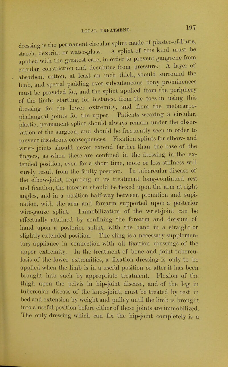 dressino- is the permanent circular splint made of plaster-of-Paris, starch, dextrin, or water-glass. A splint of this kind must be applied with the greatest care, in order to prevent gangrene from circular constriction and decubitus from pressure. A layer of absorbent cotton, at least an inch thick, should surround the limb, and special padding over subcutaneous bony prominences must be provided for, and the spHnt applied from the periphery of the Umb; starting, for instance, from the toes in using this dressing for the lower extremity, and from the metacarpo- phalangeal joints for the upper. Patients wearing a circular, plastic, permanent splint should always remain under the obser- vation of the surgeon, and should be frequently seen in order to prevent disastrous consequences. Fixation splints for elbow- and wrist- joints should never extend farther than the base of the fingers, as when these are confined in the dressing in the ex- tended position, even for a short time, more or less stiffness will surely result from the faulty position. In tubercular disease of the elbow-joint, requiring in its treatment long-continued rest and fixation, the forearm should be flexed upon the arm at right angles, and in a position half-way between pronation and supi- nation, with the arm and forearni supported upon a posterior wire-gauze splint. Immobilization of the wrist-joint can be effectually attained by confining the forearm and dorsum of hand upon a posterior splint, with the hand in a straight or slightly extended position. The sling is a necessary supplemen- tary appliance in connection with all fixation dressings of the upper extremity. In the treatment of bone and joint tubercu- losis of the lower extremities, a fixation dressing is only to be applied when the limb is in a useful position or after it has been brought into such by appropriate treatment. Flexion of the thigh upon the pelvis in hip-joint disease, and of the leg in tubercular disease of the knee-joint, must be treated by rest in bed and extension by weight and pulley until the limb is brought into a useful position before either of these joints are immobilized. The only dressing which can fix the hip-joint completely is a