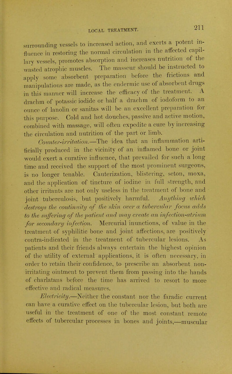 siuTOunding vessels to increased action, and exerts a potent in- fluence in restoring the normal circulation in the affected capil- lary vessels, promotes absorption and increases nutrition of the wasted atrophic muscles. The masseur should be instructed to apply some absorbent preparation before the frictions and manipulations are made, as the endermic use of absorbent drugs in this manner will increase the efficacy of the treatment. A drachm of potassic iodide or half a drachm of iodoform to an ounce of lanolin or sanitas will be an excellent preparation for this purpose. Cold and hot douches, passive and active motion, combined with massage, will often expedite a cure by increasing the circulation and nutrition of the part or limb. Counter-irritation.—The idea that an inflammation arti- ficially produced in the vicinity of an inflamed bone or joint would exert a curative influence, that prevailed for such a long time and received the support of the most prominent surgeons, is no longer tenable. Cauterization, blistering, seton, moxa, and the application of tincture of iodine in full strength, and other irritants are not only useless in the treatment of bone and joint tuberculosis, but positively harmful. Anything ivJiich destroys the continuity of the sldn over a tuhercular focus adds to the suffering of theiMtient and may create an infection-atriiim for secondary infection. Mercurial inunctions, of value in the treatment of syphilitic bone and joint afl'ections, are positively contra-indicated in the treatment of tubercular lesions. As patients and their friends always entertain the highest opinion of the utility of external applications, it is often necessary, in order to retain their confidence, to prescribe an absorbent non- irritating ointment to prevent them from passing into the hands of charlatans before the time has arrived to resort to more eftective and radical measures. Electricity.—Neither the constant nor the faradic current can have a curative effect on the tubercular lesion, but both are useful in the treatment of one of the most constant remote eff'ects of tubercular processes in bones and joints,—muscular