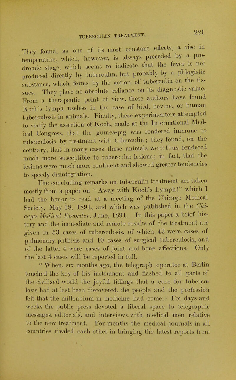 991 TUBERCULIN TREATMENT. They found, as one of its most constant effects, a rise m temperature, which, however, is always preceded by a pro- dromic stage, whicli seems to indicate that the fever is not produced directly by tuberculin, but probably by a phlogistic substance, which forms by the action of tuberculin on the tis- sues. They place no absolute reliance on its diagnostic value. From a therapeutic point of view, these authors have found Koch's lymph useless in the case of bird, bovine, or human tuberculosis in animals. Finally, these experimenters attempted to verify the assertion of Koch, made at the International Med- ical Congress, that the guinea-pig was rendered immune to tuberculosis by treatment with tuberculin; they found, on the contrary, that in many cases these animals were thus rendered much more susceptible to tubercular lesions; in fact, that the lesions were much more confluent and showed greater tendencies to speedy disintegration. The concluding remarks on tuberculin treatment are taken mostly from a paper on  Away with Koch's Lymph! which I had the honor to read at a meeting of the Chicago Medical Society, May 18, 1891, and which was published in the GU- cago Medical Recorder, June, 1891. In this paper a brief his- tory and the immediate and remote results of the treatment are given in 53 cases of tuberculosis, of which 43 were cases of pulmonary phthisis and 10 cases of surgical tuberculosis, and of the latter 4 were cases of joint and bone affections. Only the last 4 cases will be reported in full.  When, six months ago, the telegraph operator at Berlin touched the key of his instrument and flashed to all parts of the civilized world the joyful tidings that a cure for tubercu- losis had at last been discovered, the people and the profession felt that the millennium in medicine had come. For days and weeks the public press devoted a liberal space to telegraphic messages, editorials, and interviews, with medical men relative to the new treatment. For months the medical journals in all countries rivaled each other in bringing the latest reports from