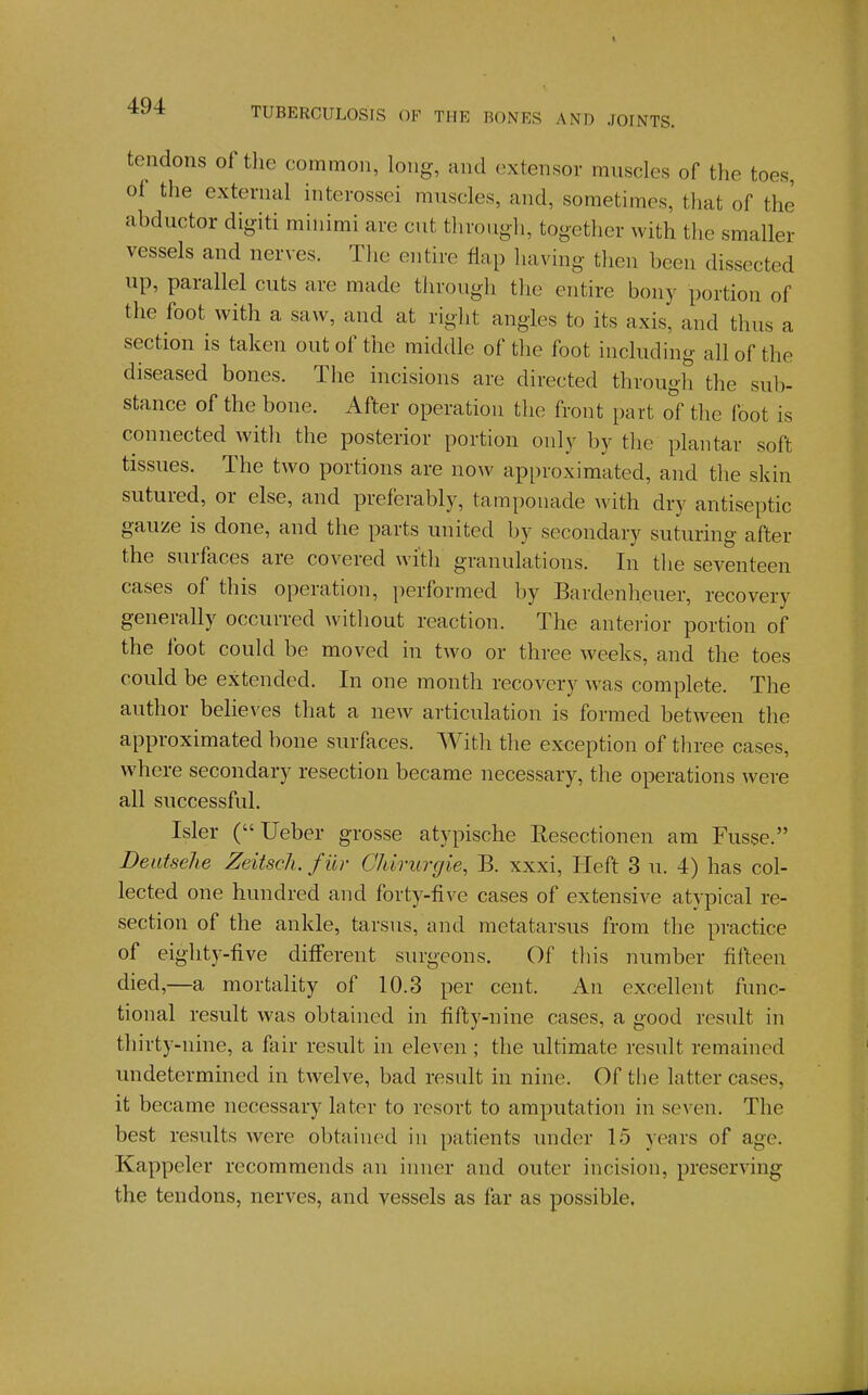 tendons of the common, long, and extensor muscles of the toes, of the external interossei muscles, and, sometimes, that of the abductor dig-iti minimi are cut through, together with the smaller vessels and nerves. Tlie entire flap having then been dissected up, parallel cuts are made through the entire bony portion of the foot with a saw, and at right angles to its axis, and thus a section is taken out of the middle of the foot including all of the diseased bones. The mcisions are directed through the sub- stance of the bone. After operation the front part o( the foot is connected with the posterior portion only by the plantar soft tissues. The two portions are now approximated, and the skin sutured, or else, and preferably, tamponade with dry antiseptic gauze is done, and the parts united by secondary suturing after the surfaces are covered with granulations. In the seventeen cases of this operation, j)erformed by Bardenheuer, recovery generally occurred without reaction. The anterior portion of the foot could be moved in two or three weeks, and the toes could be extended. In one month recovery Avas complete. The author believes that a new articulation is formed between the approximated bone surfaces. With the exception of three cases, where secondary resection became necessary, the operations were all successful. Isler (Ueber grosse atypische Resectionen am Fusse. Deatselie Zeitsch. fur Cldrurgie, B. xxxi, Heft 3 u. 4) has col- lected one hundred and forty-five cases of extensive atypical re- section of the ankle, tarsus, and metatarsus from the practice of eighty-five different surgeons. Of this number fifteen died,—a mortality of 10.3 per cent. An excellent func- tional result was obtained in fifty-nine cases, a good result in thirty-nine, a fair result in eleven ; the ultimate result remained undetermined in twelve, bad result in nine. Of the latter cases, it became necessary later to resort to amputation in seven. The best results were obtained in patients under 15 years of age. Kappeler recommends an inner and outer incision, preserving the tendons, nerves, and vessels as far as possible.