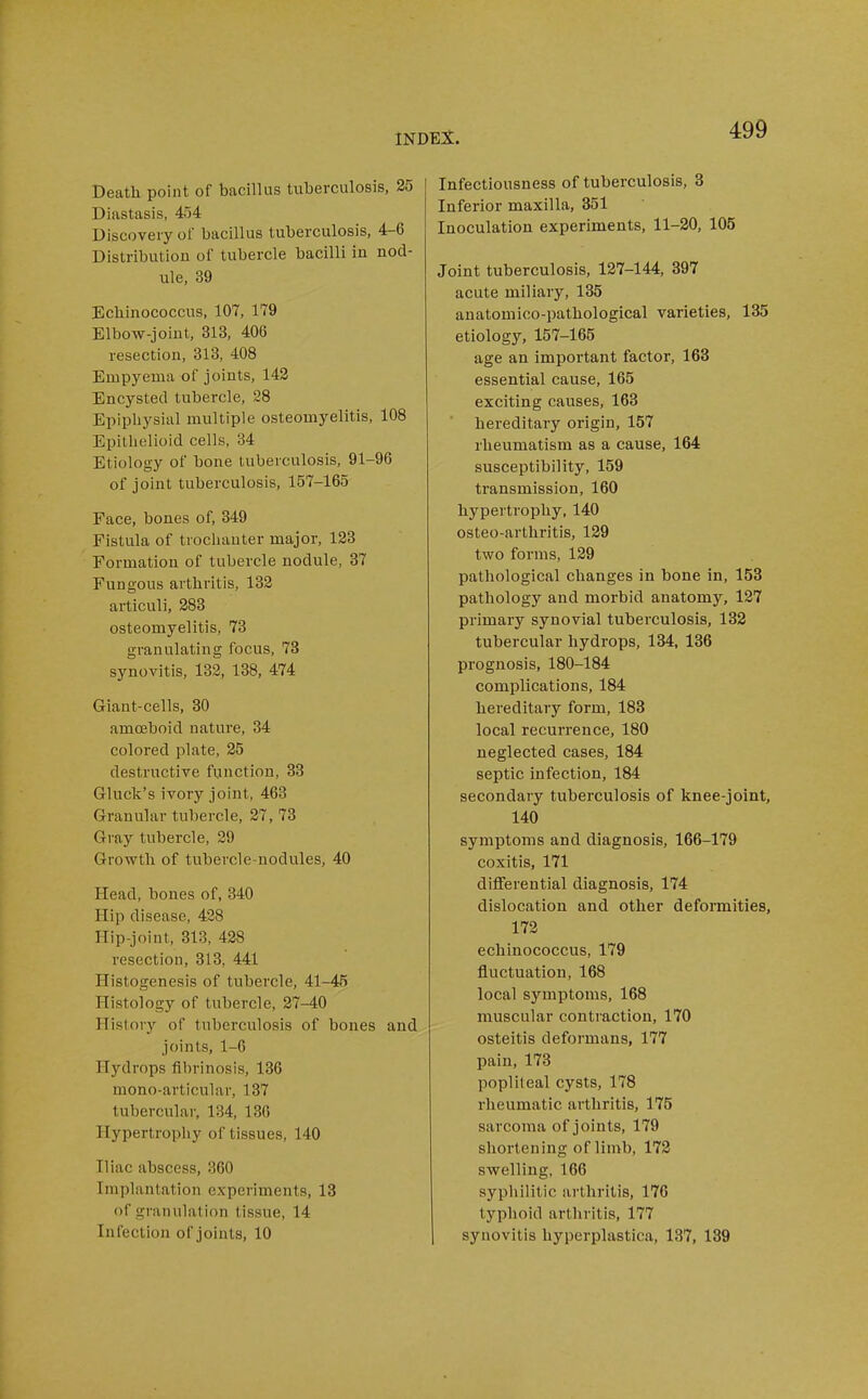 Death point of bacillus tuberculosis, 25 Diastasis, 454 Discovery of bacillus tuberculosis, 4-6 Distribution of tubercle bacilli in nod- ule, 39 Ecliinococcus, 107, 179 Elbow-joint, 313, 406 resection, 313, 408 Empyema of joints, 142 Encysted tubercle, 28 Epiphysial multiple osteomyelitis, 108 Epithelioid cells, 34 Etiology of bone tuberculosis, 91-96 of joint tuberculosis, 157-165 Face, bones of, 349 Fistula of trochanter major, 123 Formation of tubercle nodule, 87 Fungous arthritis, 182 articuli, 283 osteomyelitis, 73 granulating focus, 78 synovitis, 133, 138, 474 Giant-cells, 30 amoeboid nature, 34 colored plate, 25 destructive function, 33 Gluck's ivory joint, 463 Granular tubercle, 27, 73 Gray tubercle, 29 Growth of tubercle-nodules, 40 Head, bones of, 340 Hip disease, 428 flip-joint, 313, 428 resection, 313, 441 Histogenesis of tubercle, 41-45 Histology of tubercle, 27-40 History of tuberculosis of bones and joints, 1-0 Hydrops fibrinosis, 136 mono-articular, 137 tubercular, 134, 136 Hypertrophy of tissues, 140 Iliac abscess, 360 Implantation experiments, 18 of granulation tissue, 14 Infection of joints, 10 Infectiousness of tuberculosis, 8 Inferior maxilla, 851 Inoculation experiments, 11-20, 105 Joint tuberculosis, 127-144, 397 acute miliary, 135 anatomico-pathological varieties, 135 etiology, 157-165 age an important factor, 163 essential cause, 165 exciting causes, 168 hereditary origin, 157 rheumatism as a cause, 164 susceptibility, 159 transmission, 160 hypertrophy, 140 osteo-arthritis, 129 two forms, 129 pathological changes in bone in, 153 pathology and morbid anatomy, 127 primary synovial tuberculosis, 182 tubercular hydrops, 134, 186 prognosis, 180-184 complications, 184 hereditary form, 188 local recurrence, 180 neglected cases, 184 septic infection, 184 secondary tuberculosis of knee-joint, 140 symptoms and diagnosis, 166-179 coxitis, 171 differential diagnosis, 174 dislocation and other deformities, 172 ecliinococcus, 179 fluctuation, 168 local symptoms, 168 muscular contraction, 170 osteitis deformans, 177 pain, 173 popliteal cysts, 178 rheumatic arthritis, 175 sarcoma of joints, 179 shortening of limb, 172 swelling, 166 syphilitic arthritis, 176 typhoid arthritis, 177 synovitis hyperplastica, 137, 189