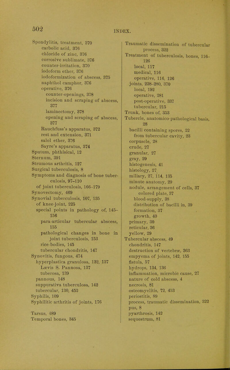 Spondylitis, treatment, 370 carbolic acid, 376 chloride of zinc, 376 corrosive sublimate, 376 counter-irritation, 370 iodoform ether, 376 iodoformization of abscess, 375 naphthol camphor, 376 operative, 376 counter-openings, 378 incision and scraping of abscess, 377 laminectomy, 378 opening and scraping of abscess, 377 Rauclifuss's apparatus, 372 rest and extension, 371 salol ether, 376 Sayre's apparatus, 374 Sputum, phthisical, 12 Sternum, 391 Strumous arthritis, 127 Surgical tuberculosis, 8 Symptoms and diagnosis of bone tuber- culosis, 97-110 of joint tuberculosis, 166-179 Synovectomy, 469 Synovial tuberculosis, 107, 135 of knee-joint, 325 special points in pathology of, 145- 156 para-articular tubercular abscess, 155 pathological changes in bone in joint tuberculosis, 153 rice-bodies, 145 tubercular chondritis, 147 Synovitis, fungous, 474 hyperplastica granulosa, 132, 137 Lffivis S. Pannosa, 137 tuberosa, 139 pannous, 148 suppurativa tuberculosa, 143 tubercular, 130, 453 Syphilis, 109 Syphilitic arthritis of joints, 176 Tarsus, 489 Temporal bones, 345 Traumatic dissemination of tubercular process, 322 Treatment of tuberculosis, bones, 116- 136 local, 117 naedical, 116 operative, 116, 136 joints, 338-380, 370 local, 193 operative, 281 post-operative, 337 tubercular, 215 Trunk, bones of, 353 Tubercle, anatomico-pathological basis, 38 bacilli containing spores, 33 from tubercular cavity, 23 corpuscle, 28 crude, 37 granular, 37 gray, 29 histogenesis, 41 histology, 27 miliary, 37, 114, 135 minute anatomy, 39 nodule, arrangement of cells, 37 colored plate, 37 blood-supplj^ 38 distribution of bacilli in, 39 formation, 37 growth, 40 primary, 30 reticular, 36 yellow, 89 Tubercular abscess, 49 chondritis, 147 destruction of vertebrte, 363 empyema of joints, 143, 155 fistula, 57 hydrops, 134, 136 inflammation, microbic cause, 37 nature of cold abscess, 4 necrosis, 81 osteomyelitis, 72, 453 periostitis, 89 process, traumatic dissemination, 332 pus, 8 pyartlirosis, 142 sequestrum, 81