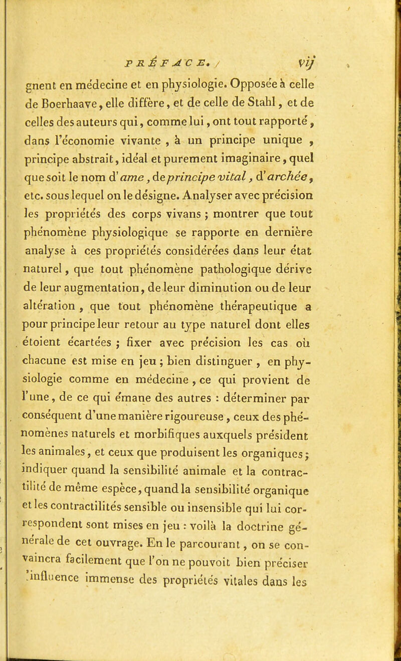 gnent en médecine et en physiologie. Opposée à celle de Boerliaave, elle diffère, et de celle de Stahl, et de celles des auteurs qui, comme lui, ont tout rapporté, dans l'économie vivante , à un principe unique , principe abstrait, idéal et purement imaginaire, quel que soit le nom ôi! ame ,6ieprincipe vital, dîarchéey etc. sous lequel on le désigne. Analyser avec précision les propriétés des corps vivans ; montrer que tout phénomène physiologique se rapporte en dernière analyse à ces propriétés considérées dans leur état , naturel, que tout phénomène pathologique dérive de leur augmentation, de leur diminution ou de leur altération , que tout phénomène thérapeutique a pour principe leur retour au type naturel dont elles , étoient écartées j fixer avec précision les cas où chacune est mise en jeu ; bien distinguer , en phy- siologie comme en médecine , ce qui provient de l'une, de ce qui e'mane des autres : déterminer par conséquent d'une manière rigoureuse, ceux des phé- nomènes naturels et morbifiques auxquels président les animales, et ceux que produisent les organiques j indiquer quand la sensibilité animale et la contrac- tilité de même espèce, quand la sensibilité organique et les contractilités sensible ou insensible qui lui cor- respondent sont mises en jeu : voilà la doctrine gé- nérale de cet ouvrage. En le parcourant, on se con- vamcra facilement que l'on ne pouvoit bien préciser !nifluence immense des propriétés vitales dans les