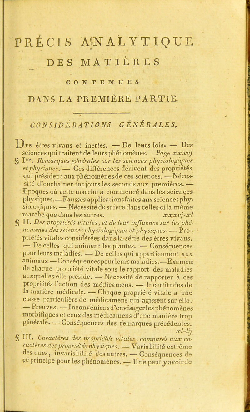 PRÉCIS A5NALYTIQUE DES MA TlÈ RE S COÎTTENUES DANS LA PREMIÈRE PARTIE. CONSIDÉRATIONS GÉNÉRALES, Des êtres viVans et inertes. —De lesrs lois. ■—■ Des sciences qui traitent de leurs phénomènes. Page xxxvj § Jsr. Remarques générales sur les sciences physiologiques et physiques. — Ces différences dérivent des propriétés qui président aux phénomènes de ces sciences.—Néces» silé d'enchaîner toujours les seconds aux premières.— Epoques où cette marche a commencé dans les sciences physiques.—Fausses applicationsfaitesauxsciencesphy- siologiques. —■ Nécessité de suivre dans celles-ci la même marche que dans les autres. xoçjcvj-xl §11. Des propriétés vitales, et de leur influence sur les phé- nomènes des sciences physiologiques et physiques. — Pro- priétés vitales considérées dans la série des êtres vivans. •— De celles qui animent les plantes. — Conséquences pour leurs maladies. — De celles qui appartiennent aux animaux,—Conséquences pourleurs maladies.—Examen de chaque propriété vitale sous le rapport des maladies auxquelles elle préside. —Nécessité de rapporter à ces propriéiés l'action des médicamens. — Incertitudes de la matière médicale. — Chaque propriété vitale a une classe particulière de médicamens qui agissent sur elle. ■— Preuves. —Inconvéniens d'envisager les phénomènes morbifiques et ceux des médicamens d'une manière trop générale. — Conséquences des remarques précédentes. xl-lij § m. Caractères des propriétés vitales, comparés aux ca- ractères des propriétés physiques. — Variabilité extrême des unes, invariabilité des autres. — Conséquences de Péprincipe pour les phénomènes. — Une peulyavoirde