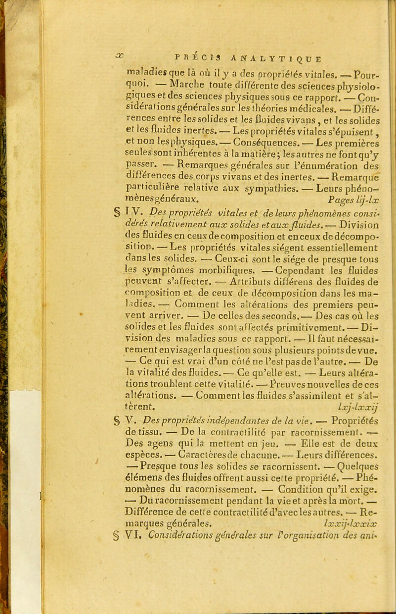 ^ PRECIS AlVALYTIQUE maladies que là où il j a des propriélés vitales. —Pour- quoi. — Marche toute différente des sciences physiolo- giques et des sciences physiques sous ce rapport. — Con- sidéra(ions générales sur les théories médicales. —Diffé- rences entre les solides et les fluides vivans, et les solides et les fluides inertes. — Les propriétés vitales s'épuisent, et non les physiques. — Conséquences. — Les premières seules sont inhérentes à la matière; les autres ne font qu'y passer. — Remarques générales sur l'énumération des différences des corps vivans et des inertes. — Remarque particulière relative aux sympathies. — Leurs phéno- mènesgénéraux. Pages lij-lx § I V. Des propriétés vitales et de leurs phénomènes consi' dérés relativement aux solides et aux fluides.— Division des fluides en ceux décomposition et en ceux de décompo- sition.— Les propriétés vitales siègent essentiellement dans les solides. — Ceux-ci sont le siège de presque tous les symptômes morbifiques. —Cependant les fluides peuvent s'affecter. — Attributs différens des fluides de composition et de ceux de décomposition dans les ma- Lidies. — Comment les altérations des premiers peu- vent arriver. — De celles des seconds.— Des cas où les solides et les fluides sont affectés primitivement. — Di- vision des maladies sous ce rapport. — Il faut nécessai- rement envisager la question sous plusieurs points de vue. — Ce qui est vrai d'un c6\é ne l'estpasde l'autre. — De la vitalité des fluides. — Ce qu'elle est. — Leurs altéra- tions troublent cette vitalilé. — Preuves nouvelles de ces altérations. —Comment les fluides s'assimilent et s'al- tèrent. Ixj-lxxij § V. Des propriétés indépendantes de la vie. — Propriétés de tissu. — De la conlractilité par racornissement. — Des agens qui la mettent en jeu. — Elle est de deux espèces. — Caractèresdë chacune. — Leurs différences. — Presque tous les solides se racornissent. —Quelques élémens des fluides offrent aussi celle propriété. — Phé- nomènes du racornissement. — Condition qu'il exige. — Du racornissement pendant la vie et après la mort. — Différence de cet! e contractilité d'avec les autres. — Re- marques générales. Ixxij-lxxix § Vit Considérations générales sur Porganisation des ani--