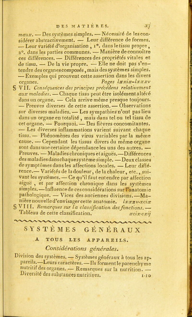 DESMATIÈRES. xj maux. — Des systèmes simples. — Nëcessifë de les con- sidérer abstractivement. — Leur différence de formes. — Leur variété d'organisation , i **. dans le tissu propre, a°. dans les parties communes. —Manière de connoître ces différences.— Différences des propriétés vitales et de fissu. — De la vie propre. — Elle ne doit pas s'en- tendre des organes composés, mais des systèmes simples. ■—Exemples qui prouvent cette assertion dans les divers organes. Pages Ixxix-lxxxv § VIL Conséquences des principes précédens relativement aux maladies, —Chaque tissu peut être isolément altéré dans un organe. — Cela arrive mêqne presque toujours. — Preuves diverses de cette assertion. — Observations sur diverses maladies. — Les sympathiesn'ont pas lieu dans un organe en totalité , mais dans tel ou tel tissu de cet organe. — Pourquoi. — Des fièvres concomitantes. '— Les diverses inflammations varient suivant chaque tissu.— Phénomènes des virus variables par la même cause. — Cependant les tissus divers du même organe sont dans une certaine dépendance les uns des autres. — Preuves. —Maladies chroniques et aiguës.—Différences desmaladiesdanschaquesystèmesimple. —Deux classes de symptômes dans les affections locales. —Leur diffé- rence.— Variétés de la douleur, de la chaleur, etc., sui- vant les systèmes. — Ce qu'il faut entendre par affection aiguë , et par affection chronique dans les systèmes simples. —Tnfluencede ces considérations sur l'anatomie pathologique. —Vices des anciennes divisions.—Ma- nière nouvelle d'envisager cette anatoraie. Ixxxv-xcix §Vin. Bemarq ues sur la classification, des fonctions, — Tableau de cette classification. xcix cxij SYSTÈMES GÉNÉRAUX A TOUS LES APPAREILS. Considérations générales. Division des systèmes. — Systèmes généraux à tous les ap. pareils.—Leurs caractères. — Ils forment le parenchyme nutritif des organes. — Remarques sur la nutrition. — Diversité des substances nutritives, i-io