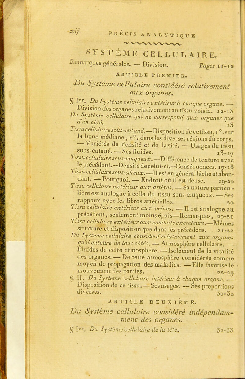 SYSTÈME CELLULAIRE. Remarques générales. ^ Division. - Pages i i-ia ARTICLE PREMIER. Du Système cellulaire considéré relativement aux organes. ^ l^/ P.^ Système cellulaire extérieur à chaque organe. — Uivision des organes relativement au tissu voisin. 12-13 Du Système cellulaire qui ne correspond aux organes que d un côté. ° Tissu cellulaire sous-cutané.—Disposition de ce tissu, 1 °.sur la ligne médiane ,2°. dans les diverses régions du corps. — Variétés de densité et de laxité. — Usages du tissu sous-cutané.—Ses fluides. iS-iy Tissucellulaire sous-muqueux.—Dmévence de texture avec le précédent.-Densité de celui-ci.-Gonséquences. 17-18 Tissu cellulaire sous-séreux.—l\ est en général lâche et abon- dant. Pourquoi. — Endroit où il est dense. 19-20 Tssu cellulaire extérieur aux artères. — Sa n.iture particu- lière est analogue à celle du tissu sous-inuqueux. — Ses rapports avec les fibres artérielles. 20 Tissu cellulaire extérieur aux veines. — II est analogue au précédent, seulement moins épais—Remarques. 20-21 Tissu cellulaire extérieur aux conduits excréteurs.—Mêmes structure et disposition que dans les précédens. 21-22 Du Système cellulaire considéré relativement aux organes qu'il entoure de tous côtés. — Atmosphère cellulaire. — Fluides de celte atmosphère.—Isolement de la vitalité des organes, i—De cette atmosphère considérée comme niojen de propagation des maladies. —Elle favorise le mouvement des parties. 22-29 § II. Du Système cellulaire intérieur à chaque ors;ane. — Disposition de ce tissu. — Ses usages. — Ses proportions diverses.  ~ 5o-3a ARTICLE DEUXIEME. Du Système cellulaire considéré indépendani ment des organes. § Te', Du Système cellulaire de la tête, 32-53