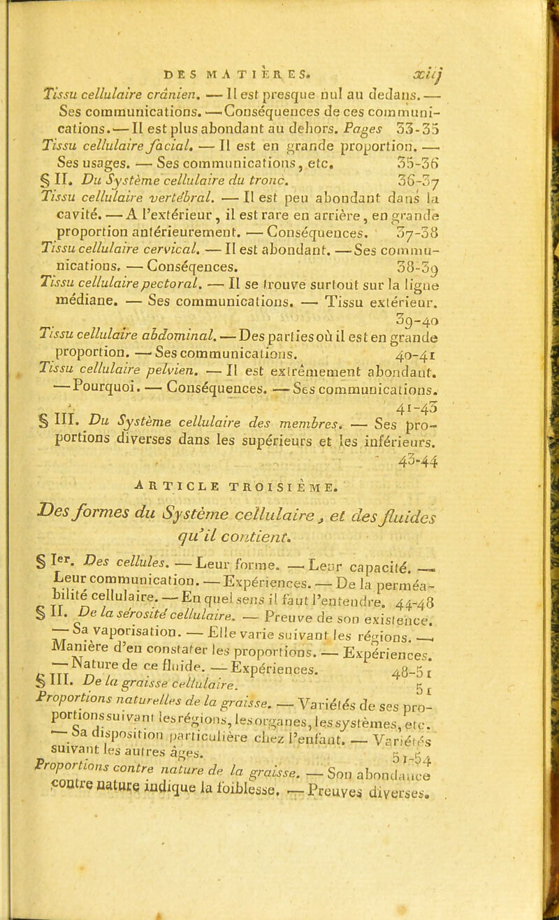 Tissu cellulaire crânien. —Il esf presque nul au dedans.— Ses communications. —Conséquences de ces communi- cations.— II est plus abondant au dehors. Pages 33-35 Tissu cellulaire Jacial, — Il est en grande proportion. —■ Ses usages. — Ses communications, etc. 35-35 § IL Du Système cellulaire du tronc. 36-37 Tissu cellulaire vertébral. —Il est peu abondant dans la cavité.—A l'extérieur, il est rare en arrière, en grande proportion aniérieurement.—Conséquences. ' 07-38 Tissu cellulaire cervical. — II est abondant. —Ses commu- nications,— Conséqences. 38-39 Tissu cellulaire pectoral. — II se trouve surtout sur la ligne médiane. — Ses communications. — Tissu extérieur. Tissu cellulaire abdominal. — Des partlesoù il est en grande proportion.—Ses communications. 40-41 Tissu cellulaire pelvien. —Il est exirêmement abondant, —Pourquoi. — Conséquences, —rSes communications. ' ' '' ' 41-43 §111. Z?u Système cellulaire des membres, — Ses pro- portions diverses dans les supérieurs et les inférieurs. ' 43-44 ARTICLE TROISIÈME. Des formes du Système cellulaire, et des fluides qu'il contient. § 1. Des cellules. — Leur forme. —Leur capacilé. — Leur communication. — Expériences. — De la perméa- bilite cellulaire. —En queiseiîs il faut l'entendre. 44-48 § 11. De la sérosité cellulaire. — Preuve de son exislehce. — Savaponsation. —Elle varie suivant les ré<nons ~h Manière d'en constater les proportions. — Expériences. — iNature de ce flm-de. — Expériences. 48-51 S 111. De la graisse cellulaire. Proportions naturelles de la graisse. — Variéfés de ses pro- portionssuivan(iesrégions,le.sorganes,lessystèmes,erc. — disposition particulière ciiez l'enfant. — Variétés suivant les aulres â^es. 57 5! Proportions contre nature de la graisse. - Son abondance comrenature ludique la foiblesse. ^Preuve.- diverses. â