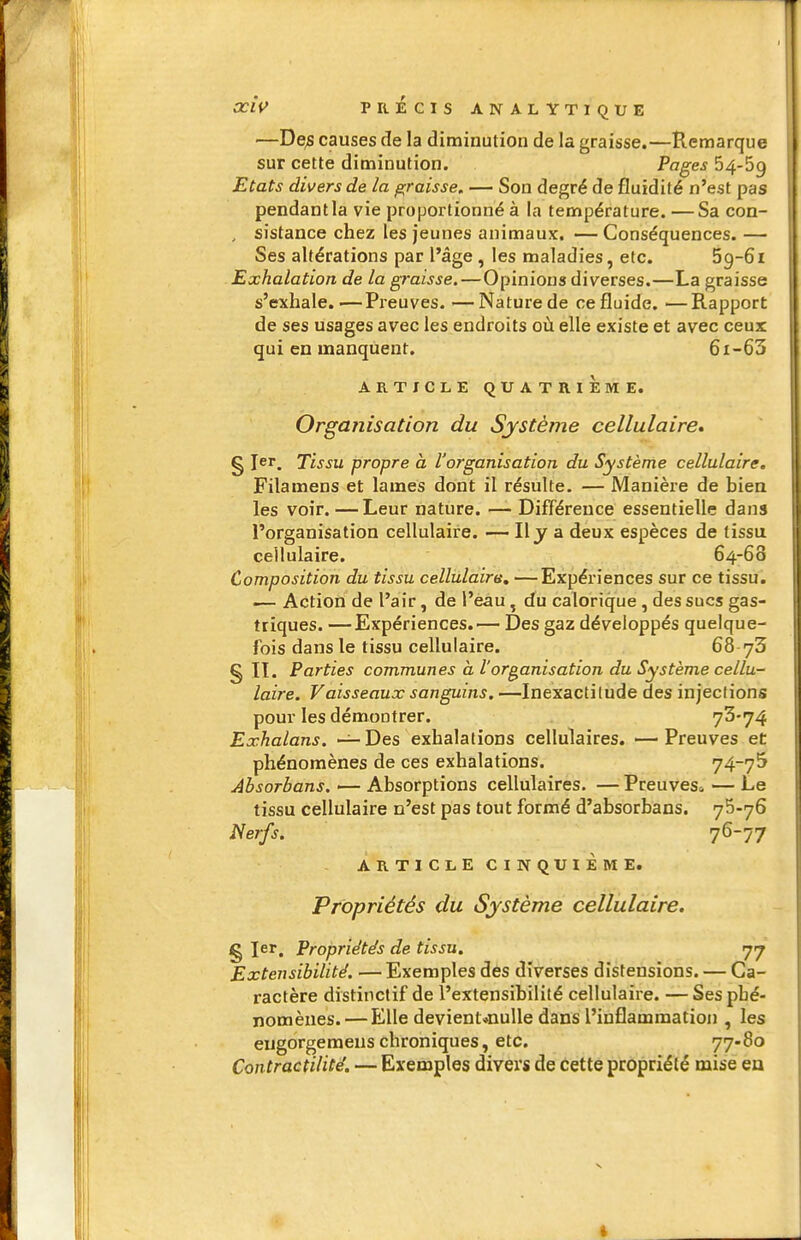 —De^ causes de la diminution de la graisse.—Remarque sur cette diminution. Pages 54-59 Etats divers de la graisse, — Son degré de fluidité n'est pas pendant la vie proportionné à la température. —Sa con- , sistance chez les jeunes animaux. — Conséquences. — Ses altérations par l'âge, les maladies, etc. Sg-Si Exhalation de la graisse.—Opinions diverses.—La graisse s'exhale. ■—Preuves. —Nature de ce fluide. —Rapport de ses usages avec les endroits où elle existe et avec ceux qui en manquent. 6i-63 ARTICLE QUATRIEME. Organisation du Système cellulaire» § I^'. Tissu propre a l'organisation du Système cellulaire. Filamens et lames dont il résulte. — Manière de bien les voir. —Leur nature. — Différence essentielle dans l'organisation cellulaire. — H J a deux espèces de tissu cellulaire. 64-68 Composition du tissu cellulaire, —Expériences sur ce tissu. '— Action de l'air, de l'eau ^ du calorique , des sucs gas- triques. — Expériences.^— Des gaz développés quelque- fois dans le tissu cellulaire. 68 § II. Parties communes à l'organisation du Système cellu- laire. Vaisseaux sanguins. —Inexactitude des injections pour les démontrer. 73*74 Exhalans. —Des exhalations cellulaires. —Preuves ei: phénomènes de ces exhalations. 74-7^ Absorbons. — Absorptions cellulaires. — Preuves^ — Le tissu cellulaire n'est pas tout formé d'absorbans. yS-yS Nerfs. 76-77 ARTICLE CINQUIÈME. Propriétés du Système cellulaire. § 1er, Propriétés de tissu. 77 Extensibilité. — Exemples dés diverses distensions. — Ca- ractère distinctif de l'extensibilité cellulaire. — Ses phé- nomènes.— Elle devient*nulle dans l'inflammation , les eugorgemeus chroniques, etc. 77-80 Contractilité. — Exemples divers de cette propriété mise eu I