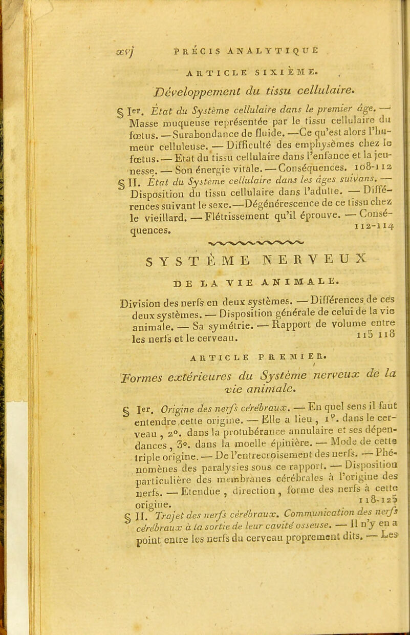 ARTICLE SIXIÎEME. Développement du tissu cellulaire, § 1er. État du Système cellulaire dans le premier âge. —• Masse muqueuse représentée par le tissu cellulaire du fœUis. —Surabondance de fluide. —Ce qu'est alors l'Lu- meur celluleuse. — Difficulté des emphj'sèmes chez le fœtus. Etat du'tissu cellulaire dans l'enfance et la jeu- nesse. — Son énergie vitale.— Conséquences. 108-1 la § II. État du Système cellulaire dans les âges suivans. — Disposition du tissu cellulaire dans l'adulie. — Diffé- rences suivant le sexe.—Dégénérescence de ce tissu chez le vieillard.—Flétrissement qu'il éprouve. — Consé- quences. 112-114 SYSTÈME NERVEUX DE liA VIE ANIMALE. Division des nerfs en deux sj^stèraes. — Différences de ces deux systèmes. — Disposition générale de celui de la vie animale. — Sa symétrie. — Rapport de volume^entre les nerfs et le cerveau. 11JI18 ARTICLE PREMIER. Formes extérieures du Système jierveux de la vie animale. § 1er. Origine des nerfs cérébraux, — En quel sens il faut entendre .cette origine. — Elle a lieu , i''. dans le cer- veau , 2°. dans la piolubérance annulaire et ses dépen- dances , 3°. dans la moelle épinière. — Mode de cetls triple origine. — De renlieccoisement des nerfs. — Phé- nomènes des paralysies sous ce rapport. — Disposilioa particulière des membranes cérébrales à l'origuie des uerfs. Etendue , direction, forme des nerfs à celte - • „ 118-125 origine. • • i r % II. Trajet des nerfs cérébraux. Communication des nerjs cérébraux à La sortie de leur cavité osseuse. — 11 n'y en a point entre les nerfs du cerveau proprement dits. — Les