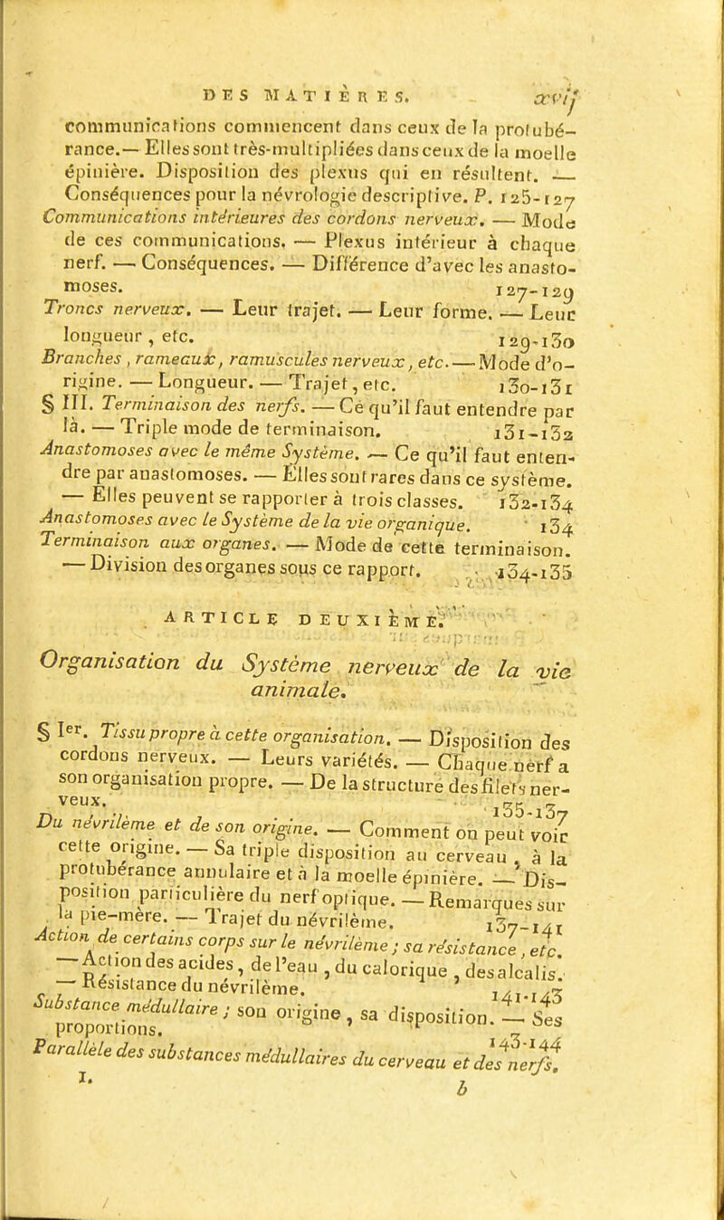 communications commencent dans ceux de la profubé- rance.—Elles sont très-multipliées dans ceux de la moelle épinière. Disposition des plexus qui en résultent. ~ Conséquences pour la nécrologie descriptive. P. iti^-izj Communications intérieures des cordons nerveux, — Modcj de ces communications. — Plexus intérieur à chaque nerf. — Conséquences. — Différence d'avec les anasto- moses. I27-I2(J Troncs nerveux. — Leur trajet. — Leur forme. — Leuc longueur , etc. 129^130 Branches , rameaux, ramuscules nerveux, etc Mode d'o- rigine.—'Longueur. — Trajet,etc. i3o-i3i § in. Terminaison des nerfs. — Cé qu'il faut entendre par îà. — Triple mode de terminaison. i3i-i3a Anastomoses avec le même Système. — Ce qu'il faut enten- dre par anastomoses. — Elles sont rares dans ce système. — Elles peuvent se rapporter à trois classes.  i32-i34 Anastomoses avec le Système de la vie ors:anique.  i34 Terminaison aux organes. — Mode de'cette terminaison. — Division des organes soiis ce rapport. . 104.135 ARTICLE DEUXiÈivrEÏ' Organisation du Système nerveiiœ de la vie animale. § l^^. Tissu propre à cette organisation. — Disposition des cordons nerveux. — Leurs variétés. — Chaque nerf a son organisation propre. — De la structuré des filét. ner- veux. - . „ Du névrilème et de son origine. — Comment on peut voie cette origine. - Sa triple disposition au cerveau , à la protubérance annulaire et à la moelle épinière — Dis position par.iculière du nerf optique. - Remarques sur la pie-mere. — Irajet du névrilème. iSy-ixr Action^ de certains corps sur le névrilème ; sa résistance, et. --Aci,on des acides de l'eau , du calorique , des alcalis. — Résistance du névrilème. 1/, r/-^ Parallèle des substances médullaires du cerveau et desnerff. ^' b