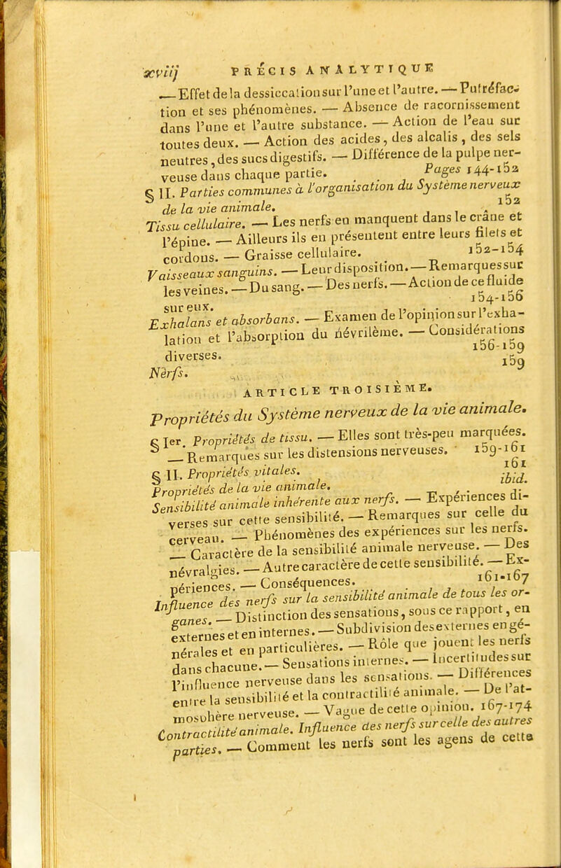 ^Effetdela dessiccalionsui l'uneet l'autre. —Piifrëfac. tion et ses phénomènes. — Absence de racornissement dans l'une et l'autre substance. — Action de l eau suc toutes deux. — Action des acides, des alcalis , des sels neutres, des sucs digestifs. — Différence de la pulpe ner- veuse dmis chaque partie. . Page.i44-t5a Ç II Parties communes à l'organisation du Système nerveux de la vie animale, . i « ^ Tissu cellulaire. - Les nerfs en manquent dans le crâne e l'épine. — Ailleurs ils en présentent entre leurs faiels et cordons. — Graisse cellulaire. 152-154 Fal.ea.x.«ngum..--Leurdisposition.-Remarquessuc lesveii.es.-Dusang.-Desnerfs.-Aciiondeceflu.de EThdanset absorbons. - Exameri de l'opinion sur l'.xha- larion et l'absorption du névrilème. - Lonsidenrtio^^^ diverses. mfs. ^ ^ ARTICLE TROISIÈME. Propriétés du Système nerveux de la vie animale, c Ter Propriétés de tissu. - Elles sont tvès-peu marquées. ^ ..Remarques sur les distensions nerveuses. • ^^g-ibi § n. Propriétés vitales. .^.^^ p,-r,nriptps de la vie animale. ' Animale inhérente au. nerfs. - Expériences di- ver es sur cette sensibilité.- Remarques sur celle du cei veau. - Phénomènes des expériences sur les nerfs. !1 Caractère de la sensibilité animale nerveuse - Des névralgies. - Autre caractère de cette sensibilité. - Lx- T.4viences —Conséquences. 107 r ITZced'es nerfs sur la sensibilité animale de tous les or. ^tanes - Distinction des sensations, sous ce ra pport, eu ?rerneseteninternes.-Subdivisiondesevternesengé- -;^Ç.enpart^èi^--K^e^^^ S:r^u^^sl::^cn,.ions.--Di«é^