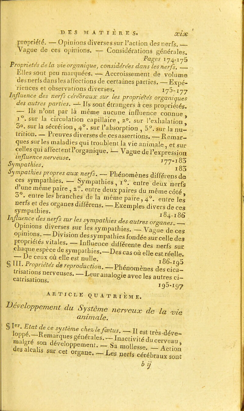 propriété. — Opinions diverses sur l'aclion des nerfs. Vague de ces opinions. — Cousidérations générales. Pages 174.175 Propriétés de. la vie organique, considérées dans les nerfs. Elles sont peu marcfuées. — Accroissement de volume desnerfsdanslesaiïeclions de certaines parties. —Expé- riences et observations diverses. 175-177 Influence des nerfs cérébraux sur les propriétés organiques des autres parties, — Ils sont étrangers à ces propriétés. — Ils n'ont par là même aucune influence connue 1. sur la circulation capillaire, 2°. sur l'exhalation' 3°. sur la sécréliou, 4°. sur l'absorption , 5°. sur la nu- trition Preuves diverses de ces assertions. — Remar- ques sur les maladies qui troublent la vie animale et sur celles qui affectent l'organique. Vague de l'expressioa influence nerveuse. ï 77-183 Sympathies. l83 Sympathies propres aux nerfs. — Phénomènes différensda ces sympathies. - Sympathies, i''. entre deux nerfs d une même paire 2°. entre deux paires du même côté, ô .entre les branches delà même paire, 4. entre \es nerfs et des organes diffërens. —Exemples divers de ces sympathies. ^g^* i^fl^^nce des nerfs sur les sympathies des autres or^anîs — Opmions diverses sur les sympathies. _ Va/ue de'ces opinions - Division des sympathies fondée sur celle des propriétés vitales. _ Influence différente des nerfs suc chaque espèce de sympathies.-Des cas où elle ésl rée le! — De ceux où elle est nulle. * i § III. Propriétés de reproduction. - Phénomènes des cîca tri.^^^^^^^^^^^ 195.197 ARTICLE QUATRIÈME. ■développement du Système ner,euoc de la 'vie animale. S I^^. Etat de ce système chez le fcPh, c Ti . x ^, -'gré «on dé.l,l„p?e»e„; 1 S  ofe^e TT' des alcalis sur cet ornant r '^«se. — Actiou iur cet organe. — Les »erfs cérébraux sonc