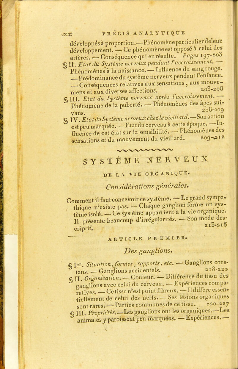 PRÉCIS ANALYTIQtJE développésà proportion.—PhénomèDeparticulierdeleuc développement. — Ce phénomène est opposé à celui des artères. — Conséquence qui enrésulte. Pages 197-203 ^11. Etat du Système nerveux pendant l'accroissement. Phénomènes à la naissance. — Influence du sang rouge. — Prédominance du système nerveux pendant l'en lance. — Conséquences relatives aux sensations, aux t»ouve- wiens et aux diverses affections. _ ao3-20» ^ III. Etat du Système nerveux après l'accroissement. Phénomène de la puberté. — Phénomènes des âges sui- 200-209 vans. • •7; j c (• S IV EtatduSystèmenerveuxchezlevieillard.—bonRclioa est peu marquée. — Etat du cerveau à cette époque. — in- fluence de cet état sur la sensibilité. — Phénomènes des sensations et du mouvement du vieillard. aog^ i a SYSTÈME NERVEUX DE LA VIE ORGANIQUE. Considérations générales. Comment il faut concevoir ce système. — Le grand sympa- tbique n'existe pas. — Chaque ganglion forme un sys- tème isolé. — Ce système appartient à la vie organique. ' Il présente beaucoup d'irrégularités. — Son mode des^- criplir. ARTICLEPREMIER. Des ganglions» c 1er. Situation, formes, rapports, etc. — Ganglions cons- tans.— Ganglions accidentels. 218-220 o II. Organisation. — Couleur, — Différence du tissu des aanlions avec celui du cerveau. — Expériences compa- ratives. — Ce tissu n'est point fibreux. — Il diffère essen- tiellement de celui des nerfs. —Ses lésions organiquei sont rares. — Parties communes de ce tissu. 220-227 § III. Pro/7r^e^ê^.—Les ganglions ont les organiques.—Les animalesy paroissent peu marquées. — Expériences. —